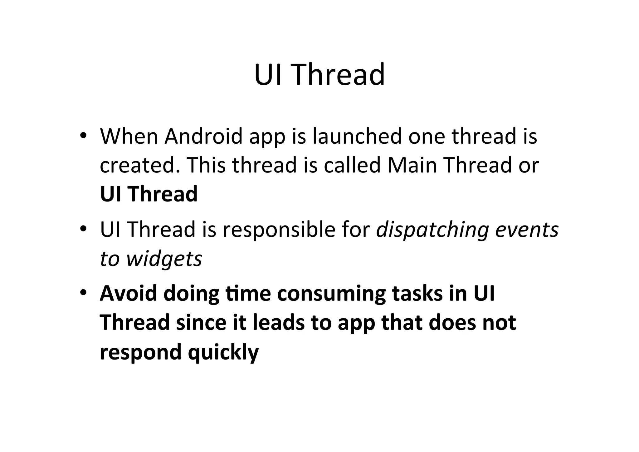 UI	
  Thread	
  
•  When	
  Android	
  app	
  is	
  launched	
  one	
  thread	
  is	
  
created.	
  This	
  thread	
  is	
  called	
  Main	
  Thread	
  or	
  
UI	
  Thread	
  
•  UI	
  Thread	
  is	
  responsible	
  for	
  dispatching	
  events	
  
to	
  widgets	
  
•  Avoid	
  doing	
  0me	
  consuming	
  tasks	
  in	
  UI	
  
Thread	
  since	
  it	
  leads	
  to	
  app	
  that	
  does	
  not	
  
respond	
  quickly	
  
 