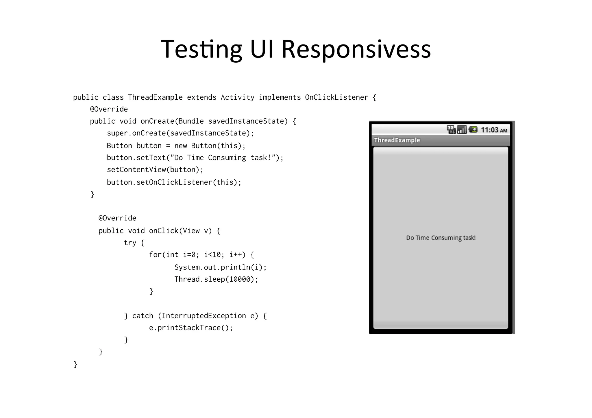 TesAng	
  UI	
  Responsivess	
  
public class ThreadExample extends Activity implements OnClickListener {
@Override
public void onCreate(Bundle savedInstanceState) {
super.onCreate(savedInstanceState);
Button button = new Button(this);
button.setText("Do Time Consuming task!");
setContentView(button);
button.setOnClickListener(this);
}
@Override
public void onClick(View v) {
try {
for(int i=0; i<10; i++) {
System.out.println(i);
Thread.sleep(10000);
}
} catch (InterruptedException e) {
e.printStackTrace();
}
}
}
 