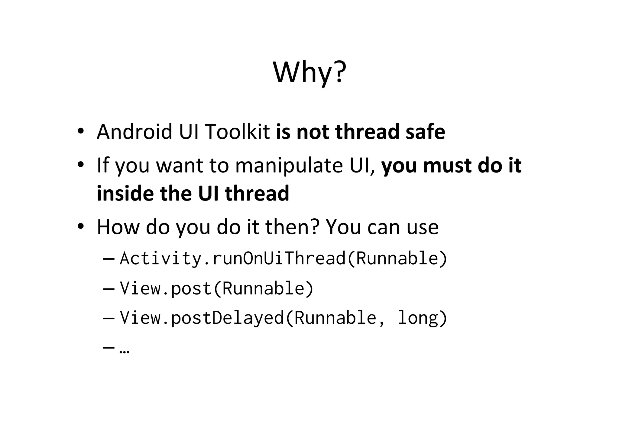 Why?	
  
•  Android	
  UI	
  Toolkit	
  is	
  not	
  thread	
  safe	
  
•  If	
  you	
  want	
  to	
  manipulate	
  UI,	
  you	
  must	
  do	
  it	
  
inside	
  the	
  UI	
  thread	
  
•  How	
  do	
  you	
  do	
  it	
  then?	
  You	
  can	
  use	
  
– Activity.runOnUiThread(Runnable)
– View.post(Runnable)
– View.postDelayed(Runnable, long)
– …
 
