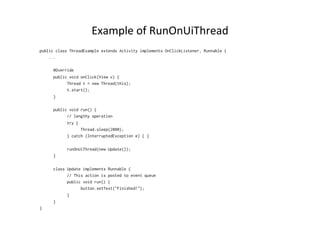 Example	
  of	
  RunOnUiThread	
  
public class ThreadExample extends Activity implements OnClickListener, Runnable {
...
@Override
public void onClick(View v) {
Thread t = new Thread(this);
t.start();
}
public void run() {
// lengthy operation
try {
Thread.sleep(2000);
} catch (InterruptedException e) { }
runOnUiThread(new Update());
}
class Update implements Runnable {
// This action is posted to event queue
public void run() {
button.setText("Finished!");
}
}
}
 