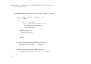 public class ThreadExample extends Activity implements OnClickListener {
private Button button;
...
class MyBackgroundTask extends AsyncTask<Integer, Integer, Integer> {
protected Integer doInBackground(Integer... ints) {
int i = ints[0];
try {
for(i=0; i<10; i++) {
System.out.println("doInBackground!");
publishProgress(new Integer(i));
Thread.sleep(1000);
}
} catch(Exception e) {
e.printStackTrace();
}
return i;
}
protected void onProgressUpdate(Integer iteration) {
button.setText("Iteration = " + iteration);
}
protected void onPostExecute(Integer result) {
button.setText("Finished with result of: " + result);
}
}
}
 