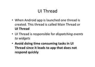 UI	
  Thread	
  
•  When	
  Android	
  app	
  is	
  launched	
  one	
  thread	
  is	
  
created.	
  This	
  thread	
  is	
  called	
  Main	
  Thread	
  or	
  
UI	
  Thread	
  
•  UI	
  Thread	
  is	
  responsible	
  for	
  dispatching	
  events	
  
to	
  widgets	
  
•  Avoid	
  doing	
  0me	
  consuming	
  tasks	
  in	
  UI	
  
Thread	
  since	
  it	
  leads	
  to	
  app	
  that	
  does	
  not	
  
respond	
  quickly	
  
 