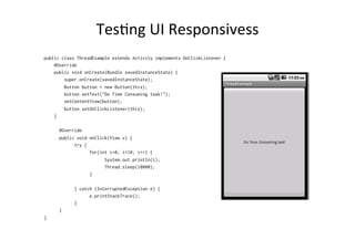 TesAng	
  UI	
  Responsivess	
  
public class ThreadExample extends Activity implements OnClickListener {
@Override
public void onCreate(Bundle savedInstanceState) {
super.onCreate(savedInstanceState);
Button button = new Button(this);
button.setText("Do Time Consuming task!");
setContentView(button);
button.setOnClickListener(this);
}
@Override
public void onClick(View v) {
try {
for(int i=0; i<10; i++) {
System.out.println(i);
Thread.sleep(10000);
}
} catch (InterruptedException e) {
e.printStackTrace();
}
}
}
 