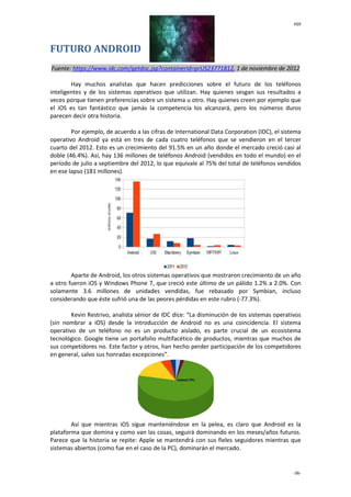 HDI
-36-
FUTURO ANDROID
Fuente: https://www.idc.com/getdoc.jsp?containerId=prUS23771812, 1 de noviembre de 2012
Hay muchos analistas que hacen predicciones sobre el futuro de los teléfonos
inteligentes y de los sistemas operativos que utilizan. Hay quienes sesgan sus resultados a
veces porque tienen preferencias sobre un sistema u otro. Hay quienes creen por ejemplo que
el iOS es tan fantástico que jamás la competencia los alcanzará, pero los números duros
parecen decir otra historia.
Por ejemplo, de acuerdo a las cifras de International Data Corporation (IDC), el sistema
operativo Android ya está en tres de cada cuatro teléfonos que se vendieron en el tercer
cuarto del 2012. Esto es un crecimiento del 91.5% en un año donde el mercado creció casi al
doble (46.4%). Así, hay 136 millones de teléfonos Android (vendidos en todo el mundo) en el
período de julio a septiembre del 2012, lo que equivale al 75% del total de teléfonos vendidos
en ese lapso (181 millones).
Aparte de Android, los otros sistemas operativos que mostraron crecimiento de un año
a otro fueron iOS y Windows Phone 7, que creció este último de un pálido 1.2% a 2.0%. Con
solamente 3.6 millones de unidades vendidas, fue rebasado por Symbian, incluso
considerando que éste sufrió una de las peores pérdidas en este rubro (-77.3%).
Kevin Restrivo, analista sénior de IDC dice: “La disminución de los sistemas operativos
(sin nombrar a iOS) desde la introducción de Android no es una coincidencia. El sistema
operativo de un teléfono no es un producto aislado, es parte crucial de un ecosistema
tecnológico. Google tiene un portafolio multifacético de productos, mientras que muchos de
sus competidores no. Este factor y otros, han hecho perder participación de los competidores
en general, salvo sus honradas excepciones”.
Así que mientras iOS sigue manteniéndose en la pelea, es claro que Android es la
plataforma que domina y como van las cosas, seguirá dominando en los meses/años futuros.
Parece que la historia se repite: Apple se mantendrá con sus fieles seguidores mientras que
sistemas abiertos (como fue en el caso de la PC), dominarán el mercado.
 