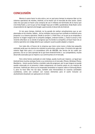 HDI
-37-
CONCLUSIÓN
Merece la pena hacer la vista atrás y ver en qué poco tiempo la empresa líder en los
sistemas operativos de móviles, Android, se ha hecho con el mercado de éste sector. Cómo
cada mes que pasa se hacen unas compras de casi 5 millones de terminales de la marca que
creó Andy Rubin, y con la que se hizo Google haya por el 2005, quedándose Andy Rubin como
vicepresidente de ingeniería de Google supervisando el desarrollo de Android.
En tan poco tiempo, Android, no ha parado de realizar actualizaciones que se ven
plasmadas en los móviles, tablets… de las múltiples marcas que han confiado en Android como
propulsor a su sistema operativo. Desde la versión 1.1 Petit Flour, en la que ya se empezaba a
plasmar la imagen insignia de la compañía (widgets, android market…), hasta la actual y más
reciente Jelly Bean se va viendo el progreso que ha tenido la compañía y el buen hacer de un
sistema operativo con código abierto que cualquier usuario puede adaptar y mejorar.
Con todo ello, el futuro de la empresa que tiene como icono a Andy (ese pequeño
androide verde que nos domina los móviles) no pinta bien, pinta mejor. El número de apps del
sistema llegó hace poco a la escandalosa cifra de 400.000, dos tercios de las cuales son
gratuitas. Eso es un claro ejemplo de lo que tiene Android frente a sus competidores, mucho
desarrollo avanzado que se impone a sus contrincantes en el mercado.
Pero cómo hemos analizado en este trabajo, queda mucho por mejorar, y al igual que
Android tiene muchas ventajas frente a sus sinónimos en el mercado, iPhone, Windows Phone,
Blackberry… tienen puntos fuertes y también cada día progresan, por lo que ninguno se puede
quedar estancado en el presente y debe anteponerse con buenos pasos en sus mejoras de
versiones. Android por ahora ya ha empezado lanzándose al espacio sobre el Samsung Nexus
S, pero no hace falta irse tan lejos, también está interesándose en nuestras actividades
cuotidianas, como son conducir con nuevos elementos para el coche inclusive un
alcoholímetro bluetooh con aplicación en el móvil.
 