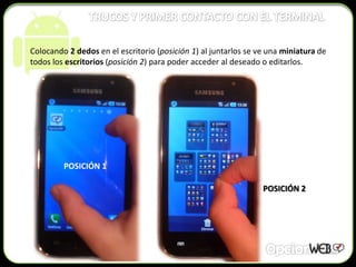 Colocando 2 dedos en el escritorio (posición 1) al juntarlos se ve una miniatura de
todos los escritorios (posición 2) para poder acceder al deseado o editarlos.




         POSICIÓN 1

                                                                 POSICIÓN 2
 