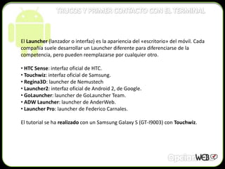 El Launcher (lanzador o interfaz) es la apariencia del «escritorio» del móvil. Cada
compañía suele desarrollar un Launcher diferente para diferenciarse de la
competencia, pero pueden reemplazarse por cualquier otro.

• HTC Sense: interfaz oficial de HTC.
• Touchwiz: interfaz oficial de Samsung.
• Regina3D: launcher de Nemustech
• Launcher2: interfaz oficial de Android 2, de Google.
• GoLauncher: launcher de GoLauncher Team.
• ADW Launcher: launcher de AnderWeb.
• Launcher Pro: launcher de Federico Carnales.

El tutorial se ha realizado con un Samsung Galaxy S (GT-I9003) con Touchwiz.
 