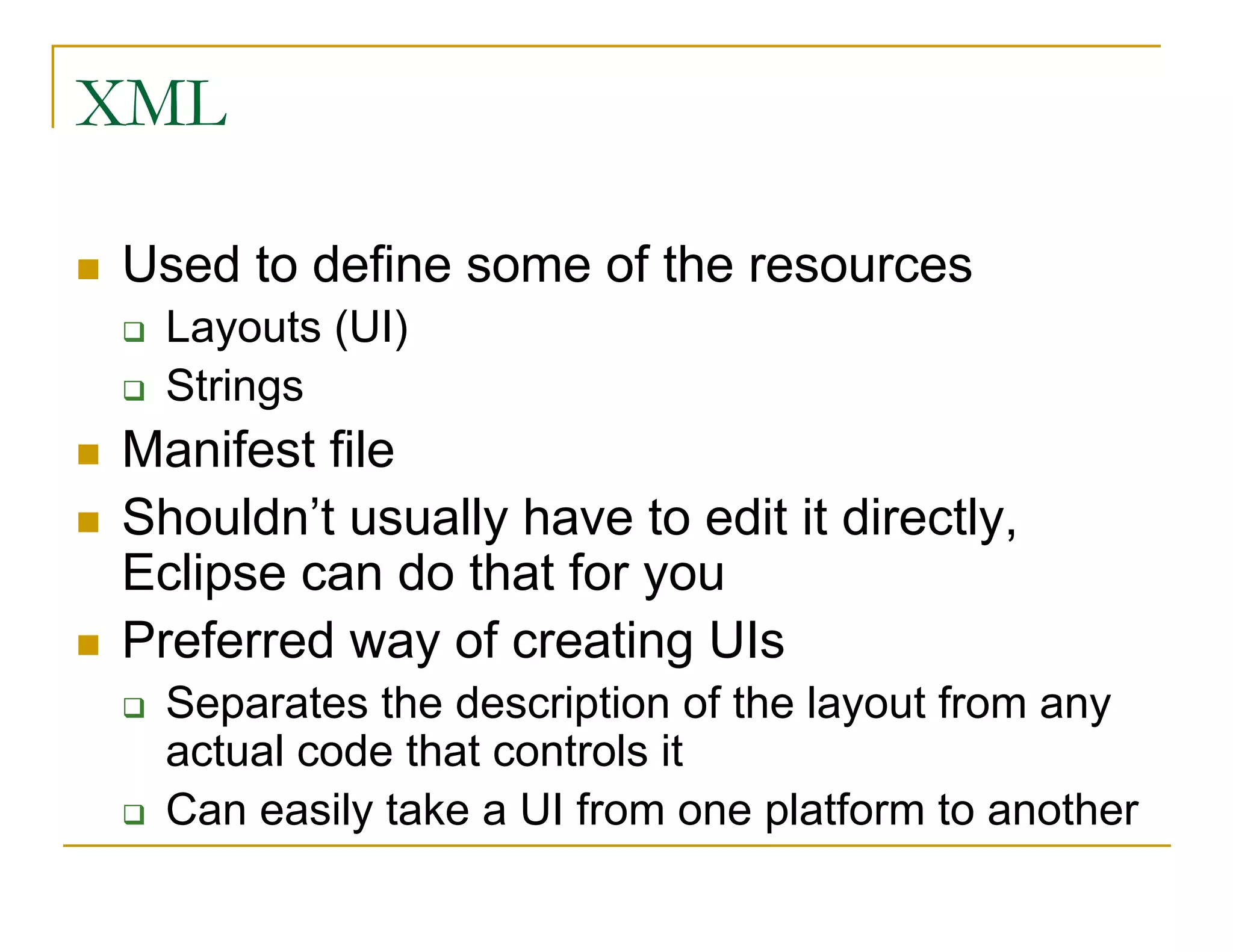 XML
Used to define some of the resources
Layouts (UI)
Strings
Manifest file
Shouldn’t usually have to edit it directly,
Eclipse can do that for you
Preferred way of creating UIs
Separates the description of the layout from any
actual code that controls it
Can easily take a UI from one platform to another
 