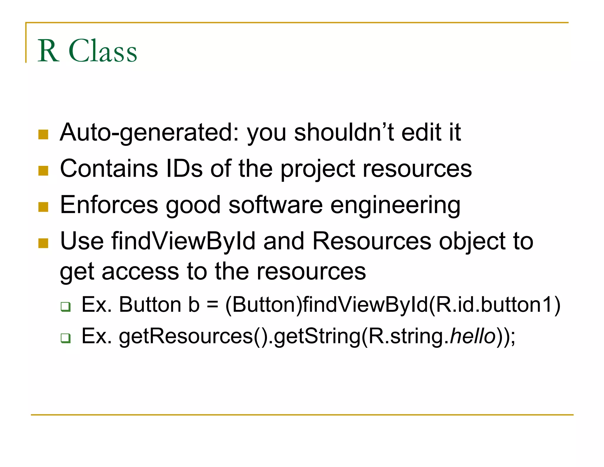 R Class
Auto-generated: you shouldn’t edit it
Contains IDs of the project resources
Enforces good software engineering
Use findViewById and Resources object to
get access to the resources
Ex. Button b = (Button)findViewById(R.id.button1)
Ex. getResources().getString(R.string.hello));
 