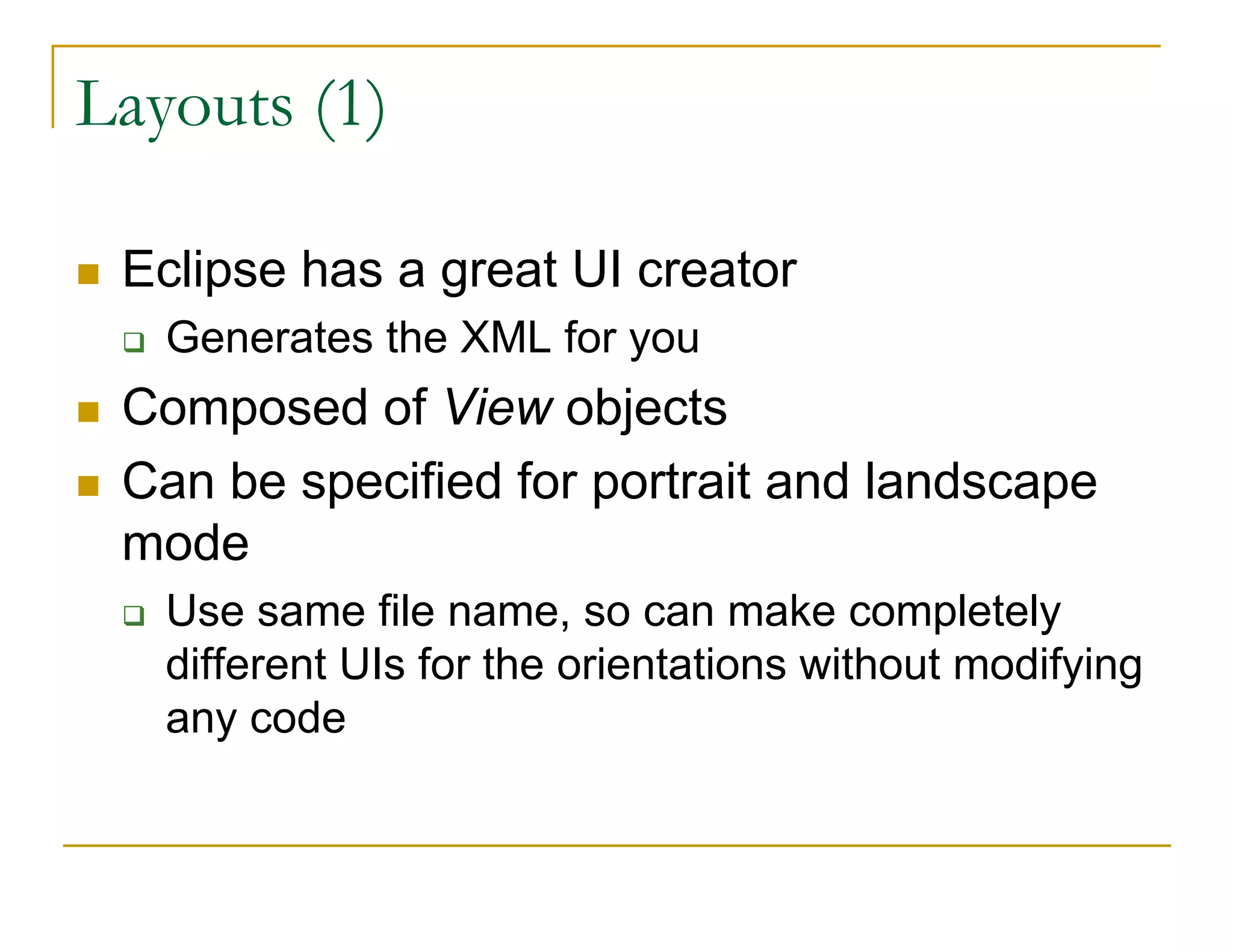 Layouts (1)
Eclipse has a great UI creator
Generates the XML for you
Composed of View objects
Can be specified for portrait and landscape
mode
Use same file name, so can make completely
different UIs for the orientations without modifying
any code
 