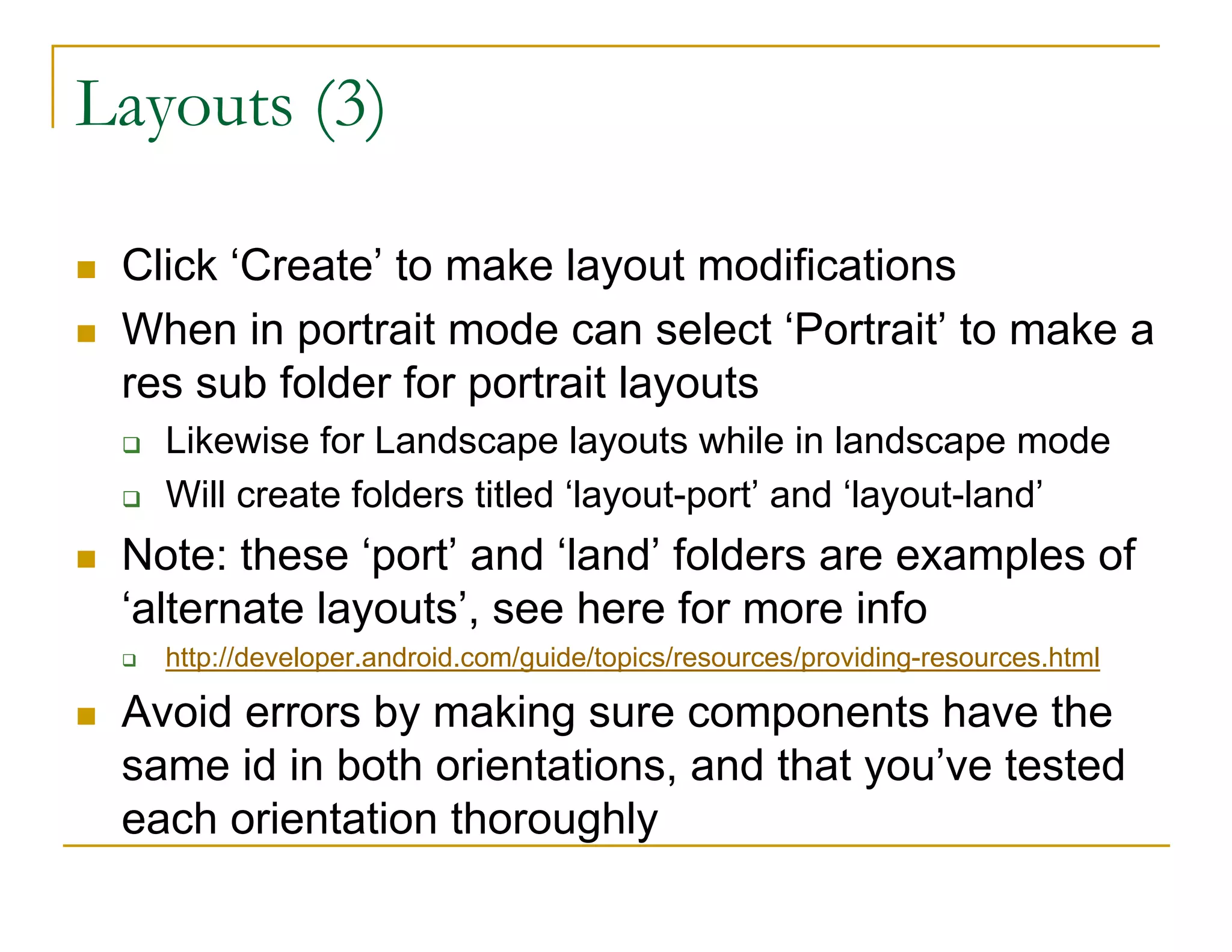 Layouts (3)
Click ‘Create’ to make layout modifications
When in portrait mode can select ‘Portrait’ to make a
res sub folder for portrait layouts
Likewise for Landscape layouts while in landscape mode
Will create folders titled ‘layout-port’ and ‘layout-land’
Note: these ‘port’ and ‘land’ folders are examples of
‘alternate layouts’, see here for more info
http://developer.android.com/guide/topics/resources/providing-resources.html
Avoid errors by making sure components have the
same id in both orientations, and that you’ve tested
each orientation thoroughly
 