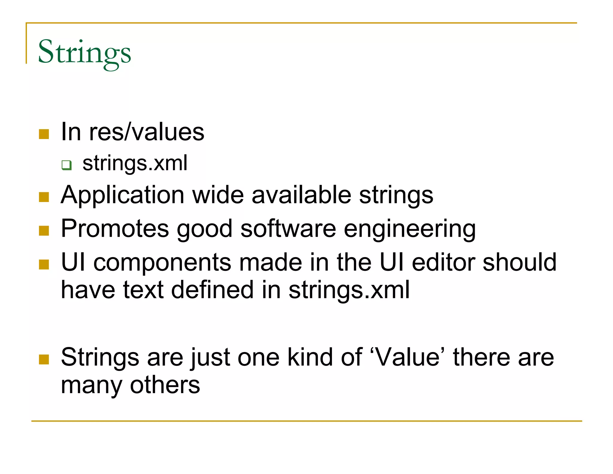 Strings
In res/values
strings.xml
Application wide available strings
Promotes good software engineering
UI components made in the UI editor should
have text defined in strings.xml
Strings are just one kind of ‘Value’ there are
many others
 