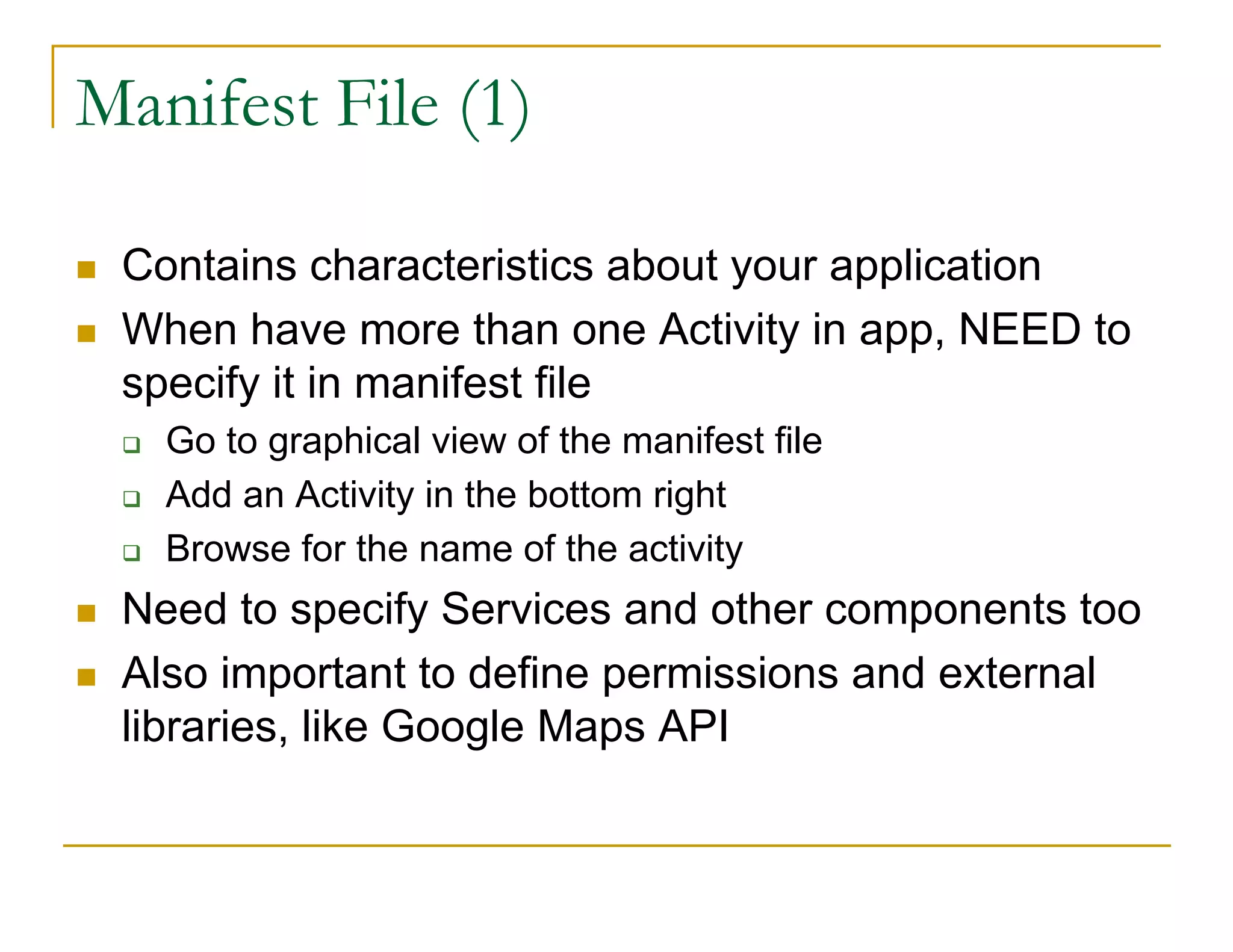 Manifest File (1)
Contains characteristics about your application
When have more than one Activity in app, NEED to
specify it in manifest file
Go to graphical view of the manifest file
Add an Activity in the bottom right
Browse for the name of the activity
Need to specify Services and other components too
Also important to define permissions and external
libraries, like Google Maps API
 