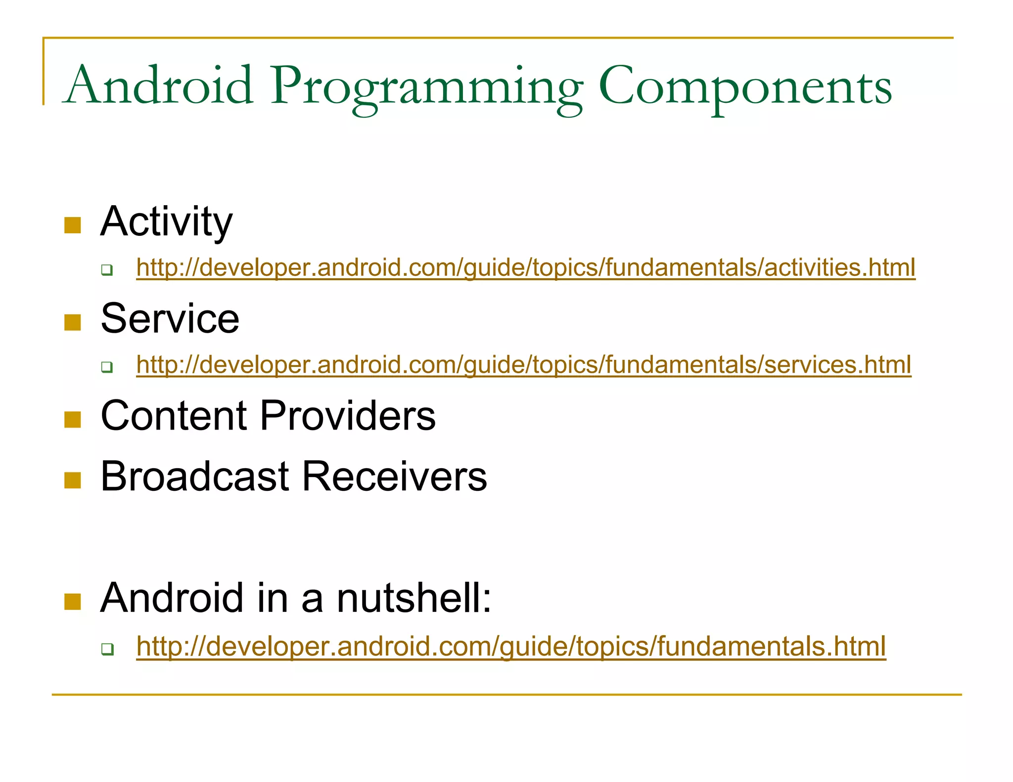 Android Programming Components
Activity
http://developer.android.com/guide/topics/fundamentals/activities.html
Service
http://developer.android.com/guide/topics/fundamentals/services.html
Content Providers
Broadcast Receivers
Android in a nutshell:
http://developer.android.com/guide/topics/fundamentals.html
 