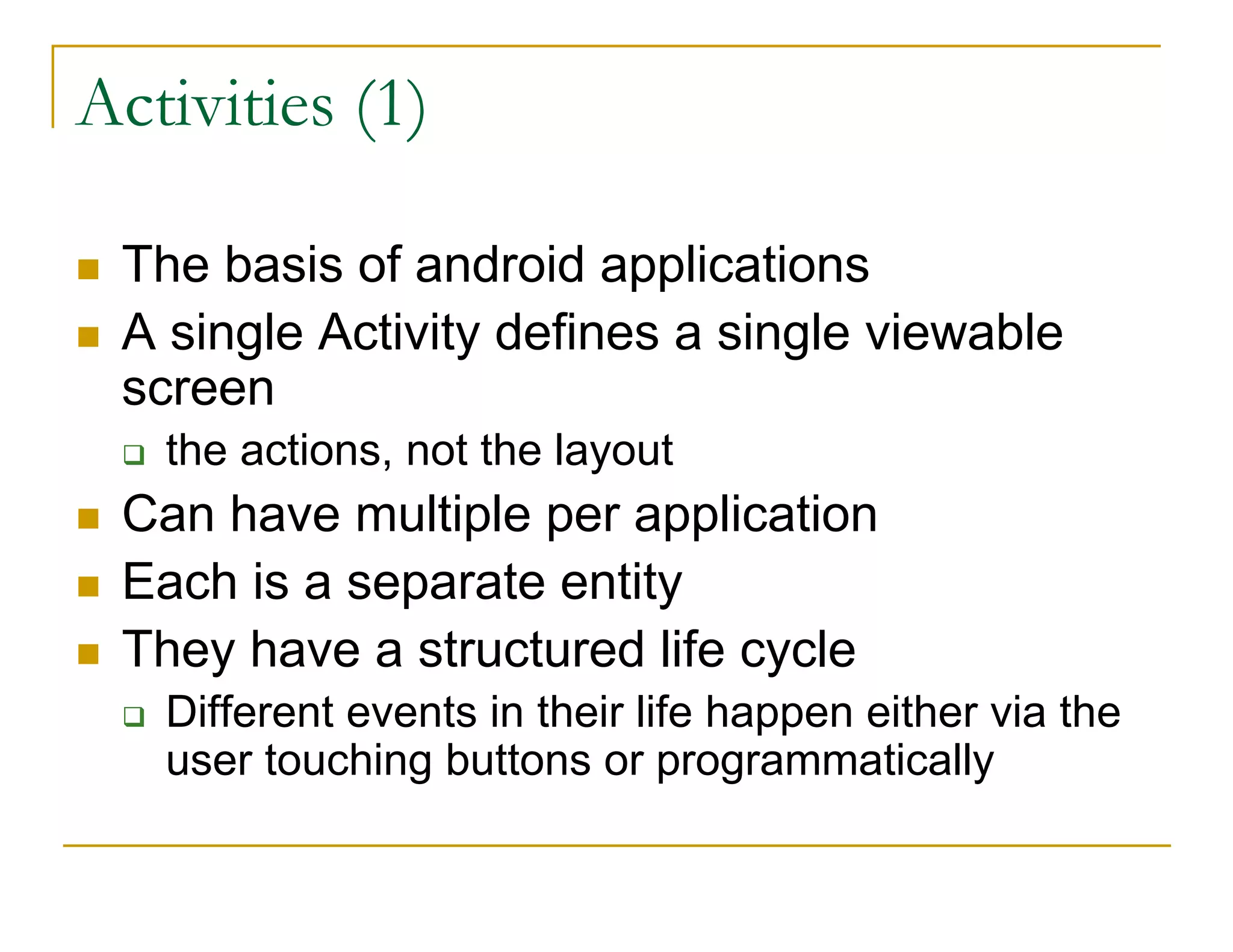 Activities (1)
The basis of android applications
A single Activity defines a single viewable
screen
the actions, not the layout
Can have multiple per application
Each is a separate entity
They have a structured life cycle
Different events in their life happen either via the
user touching buttons or programmatically
 