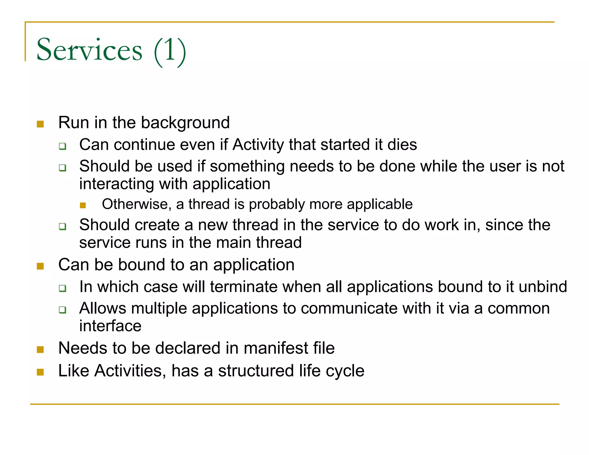Services (1)
Run in the background
Can continue even if Activity that started it dies
Should be used if something needs to be done while the user is not
interacting with application
Otherwise, a thread is probably more applicable
Should create a new thread in the service to do work in, since the
service runs in the main thread
Can be bound to an application
In which case will terminate when all applications bound to it unbind
Allows multiple applications to communicate with it via a common
interface
Needs to be declared in manifest file
Like Activities, has a structured life cycle
 