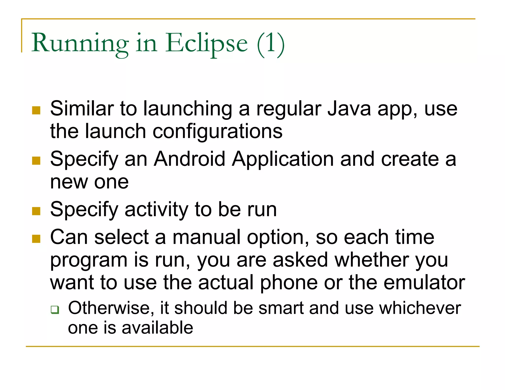 Running in Eclipse (1)
Similar to launching a regular Java app, use
the launch configurations
Specify an Android Application and create a
new one
Specify activity to be run
Can select a manual option, so each time
program is run, you are asked whether you
want to use the actual phone or the emulator
Otherwise, it should be smart and use whichever
one is available
 