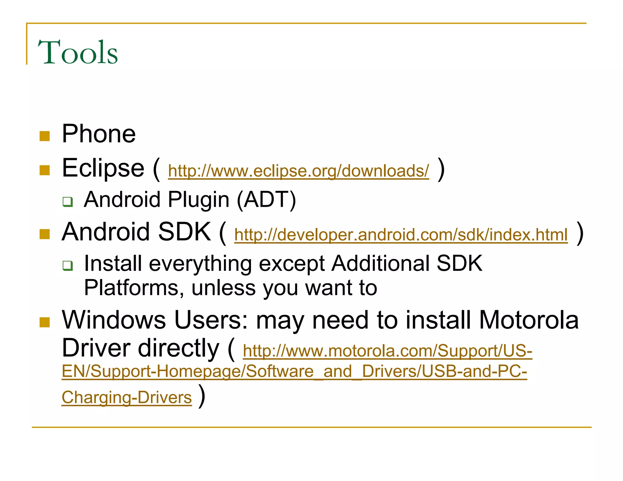 Tools
Phone
Eclipse ( http://www.eclipse.org/downloads/ )
Android Plugin (ADT)
Android SDK ( http://developer.android.com/sdk/index.html )
Install everything except Additional SDK
Platforms, unless you want to
Windows Users: may need to install Motorola
Driver directly ( http://www.motorola.com/Support/US-
EN/Support-Homepage/Software_and_Drivers/USB-and-PC-
Charging-Drivers )
 