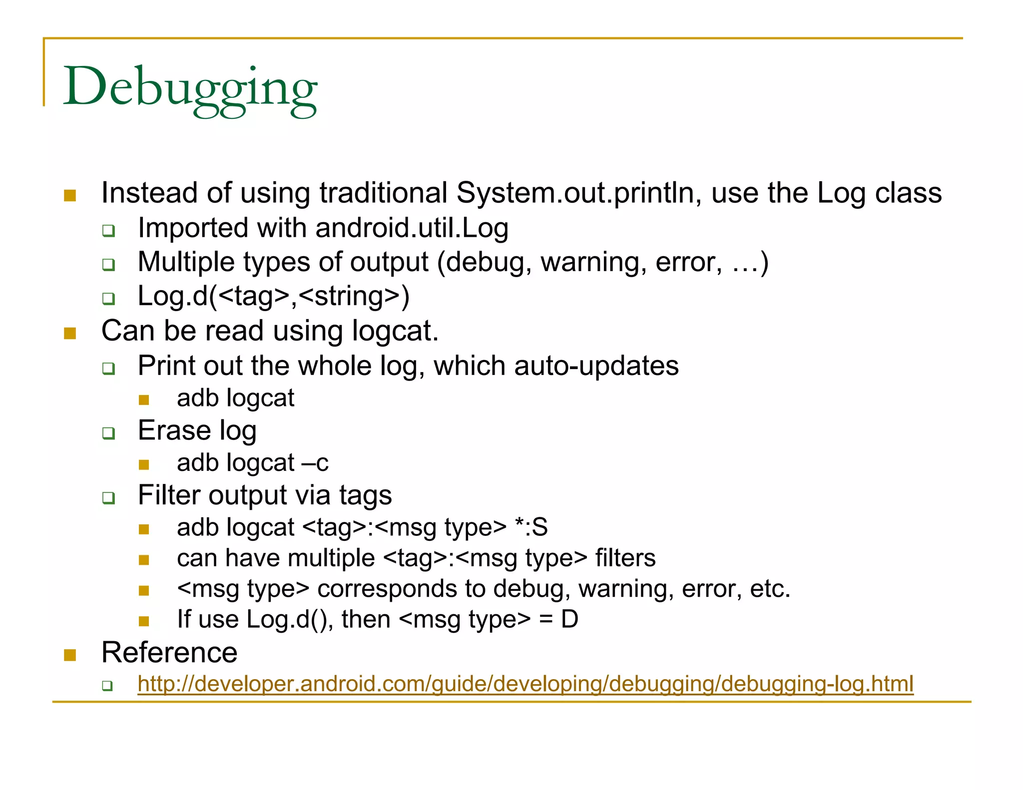 Debugging
Instead of using traditional System.out.println, use the Log class
Imported with android.util.Log
Multiple types of output (debug, warning, error, …)
Log.d(<tag>,<string>)
Can be read using logcat.
Print out the whole log, which auto-updates
adb logcat
Erase log
adb logcat –c
Filter output via tags
adb logcat <tag>:<msg type> *:S
can have multiple <tag>:<msg type> filters
<msg type> corresponds to debug, warning, error, etc.
If use Log.d(), then <msg type> = D
Reference
http://developer.android.com/guide/developing/debugging/debugging-log.html
 