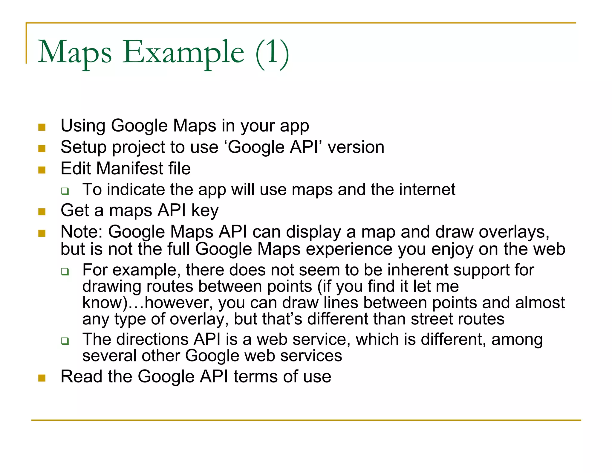 Maps Example (1)
Using Google Maps in your app
Setup project to use ‘Google API’ version
Edit Manifest file
To indicate the app will use maps and the internet
Get a maps API key
Note: Google Maps API can display a map and draw overlays,
but is not the full Google Maps experience you enjoy on the web
For example, there does not seem to be inherent support for
drawing routes between points (if you find it let me
know)…however, you can draw lines between points and almost
any type of overlay, but that’s different than street routes
The directions API is a web service, which is different, among
several other Google web services
Read the Google API terms of use
 