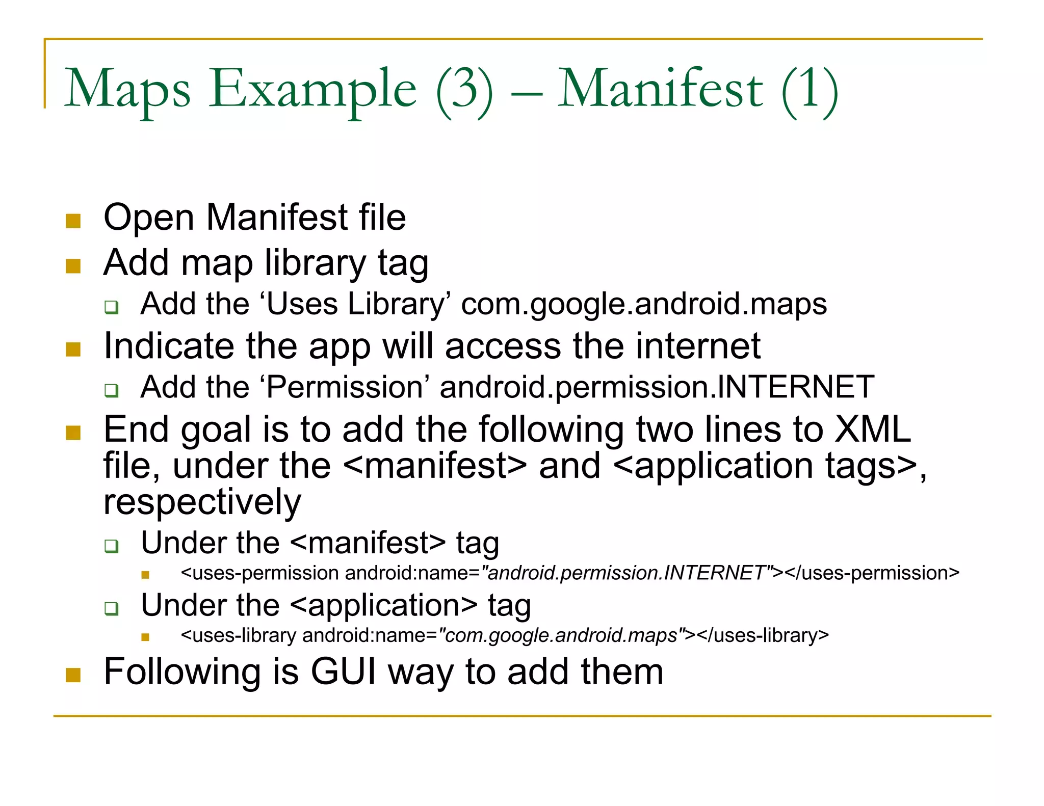 Maps Example (3) – Manifest (1)
Open Manifest file
Add map library tag
Add the ‘Uses Library’ com.google.android.maps
Indicate the app will access the internet
Add the ‘Permission’ android.permission.lNTERNET
End goal is to add the following two lines to XML
file, under the <manifest> and <application tags>,
respectively
Under the <manifest> tag
<uses-permission android:name="android.permission.INTERNET"></uses-permission>
Under the <application> tag
<uses-library android:name="com.google.android.maps"></uses-library>
Following is GUI way to add them
 