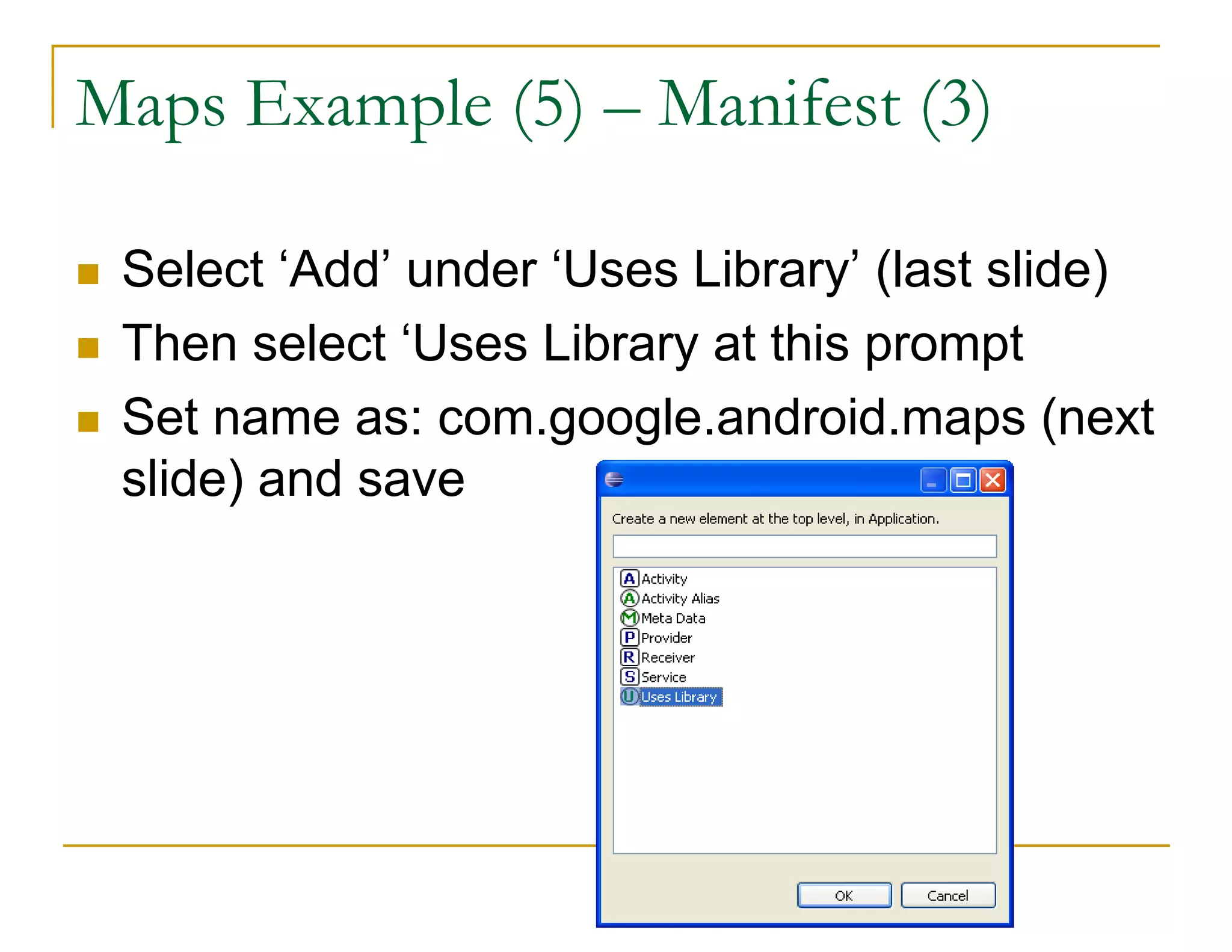 Maps Example (5) – Manifest (3)
Select ‘Add’ under ‘Uses Library’ (last slide)
Then select ‘Uses Library at this prompt
Set name as: com.google.android.maps (next
slide) and save
 
