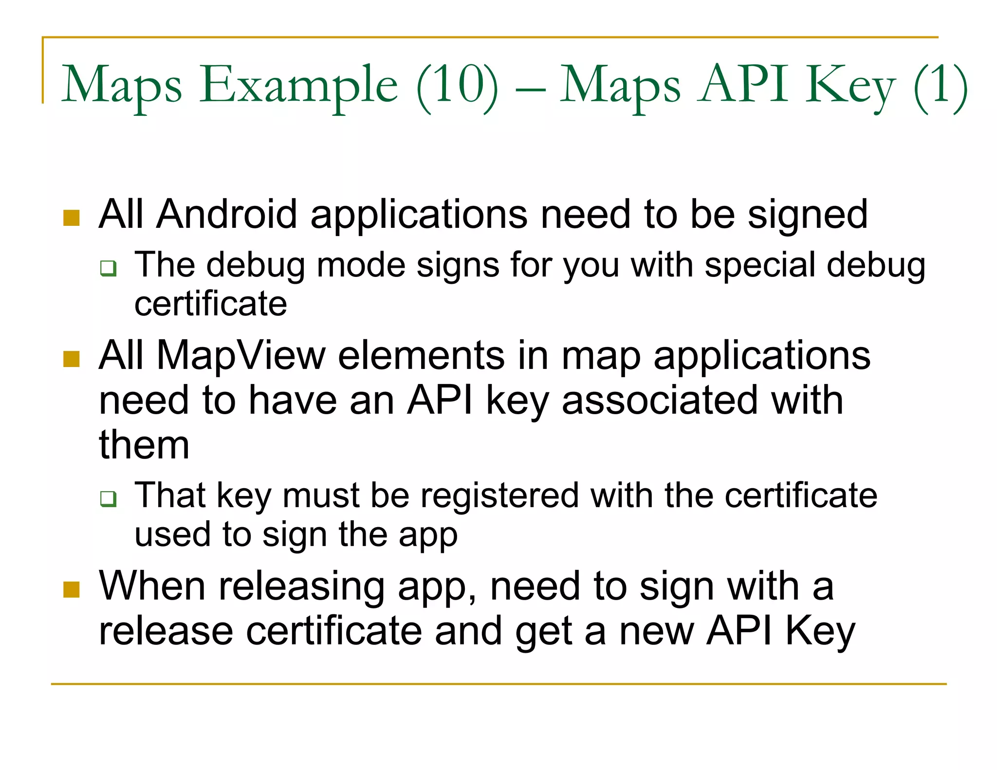 Maps Example (10) – Maps API Key (1)
All Android applications need to be signed
The debug mode signs for you with special debug
certificate
All MapView elements in map applications
need to have an API key associated with
them
That key must be registered with the certificate
used to sign the app
When releasing app, need to sign with a
release certificate and get a new API Key
 