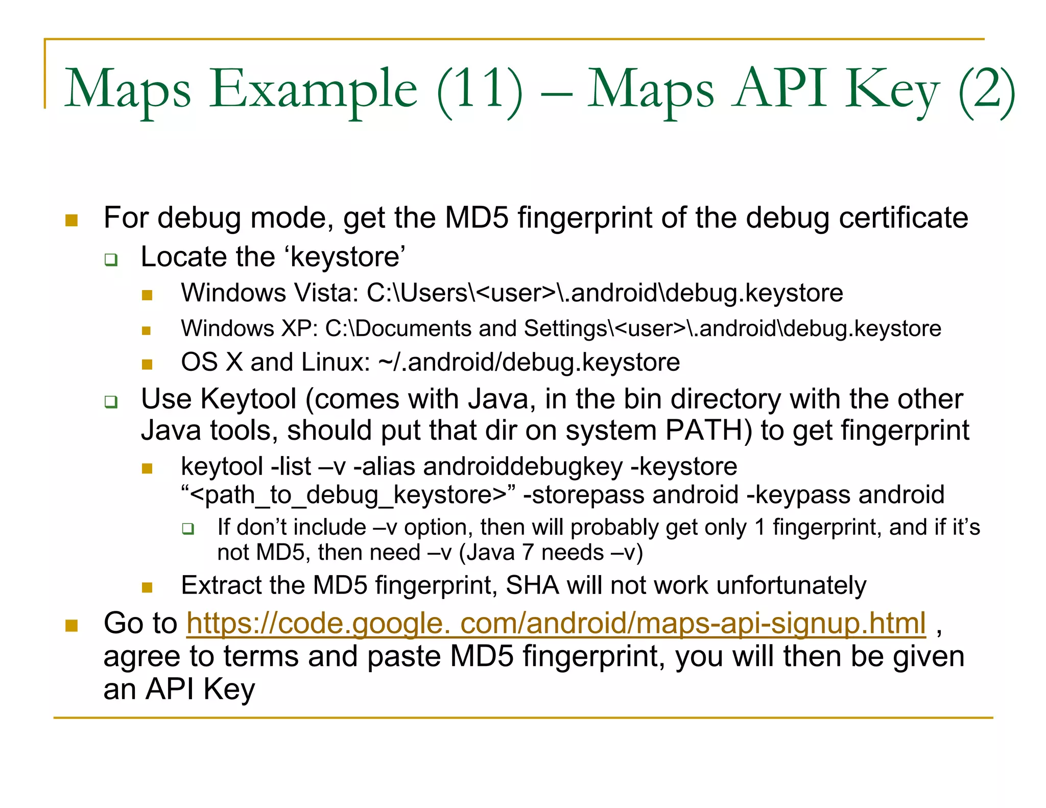 Maps Example (11) – Maps API Key (2)
For debug mode, get the MD5 fingerprint of the debug certificate
Locate the ‘keystore’
Windows Vista: C:Users<user>.androiddebug.keystore
Windows XP: C:Documents and Settings<user>.androiddebug.keystore
OS X and Linux: ~/.android/debug.keystore
Use Keytool (comes with Java, in the bin directory with the other
Java tools, should put that dir on system PATH) to get fingerprint
keytool -list –v -alias androiddebugkey -keystore
“<path_to_debug_keystore>” -storepass android -keypass android
If don’t include –v option, then will probably get only 1 fingerprint, and if it’s
not MD5, then need –v (Java 7 needs –v)
Extract the MD5 fingerprint, SHA will not work unfortunately
Go to https://code.google. com/android/maps-api-signup.html ,
agree to terms and paste MD5 fingerprint, you will then be given
an API Key
 