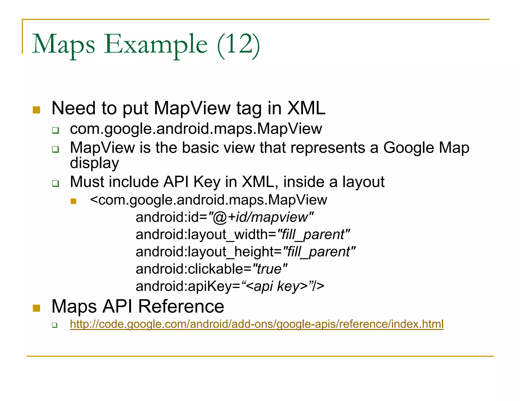 Maps Example (12)
Need to put MapView tag in XML
com.google.android.maps.MapView
MapView is the basic view that represents a Google Map
display
Must include API Key in XML, inside a layout
<com.google.android.maps.MapView
android:id="@+id/mapview"
android:layout_width="fill_parent"
android:layout_height="fill_parent"
android:clickable="true"
android:apiKey=“<api key>”/>
Maps API Reference
http://code.google.com/android/add-ons/google-apis/reference/index.html
 