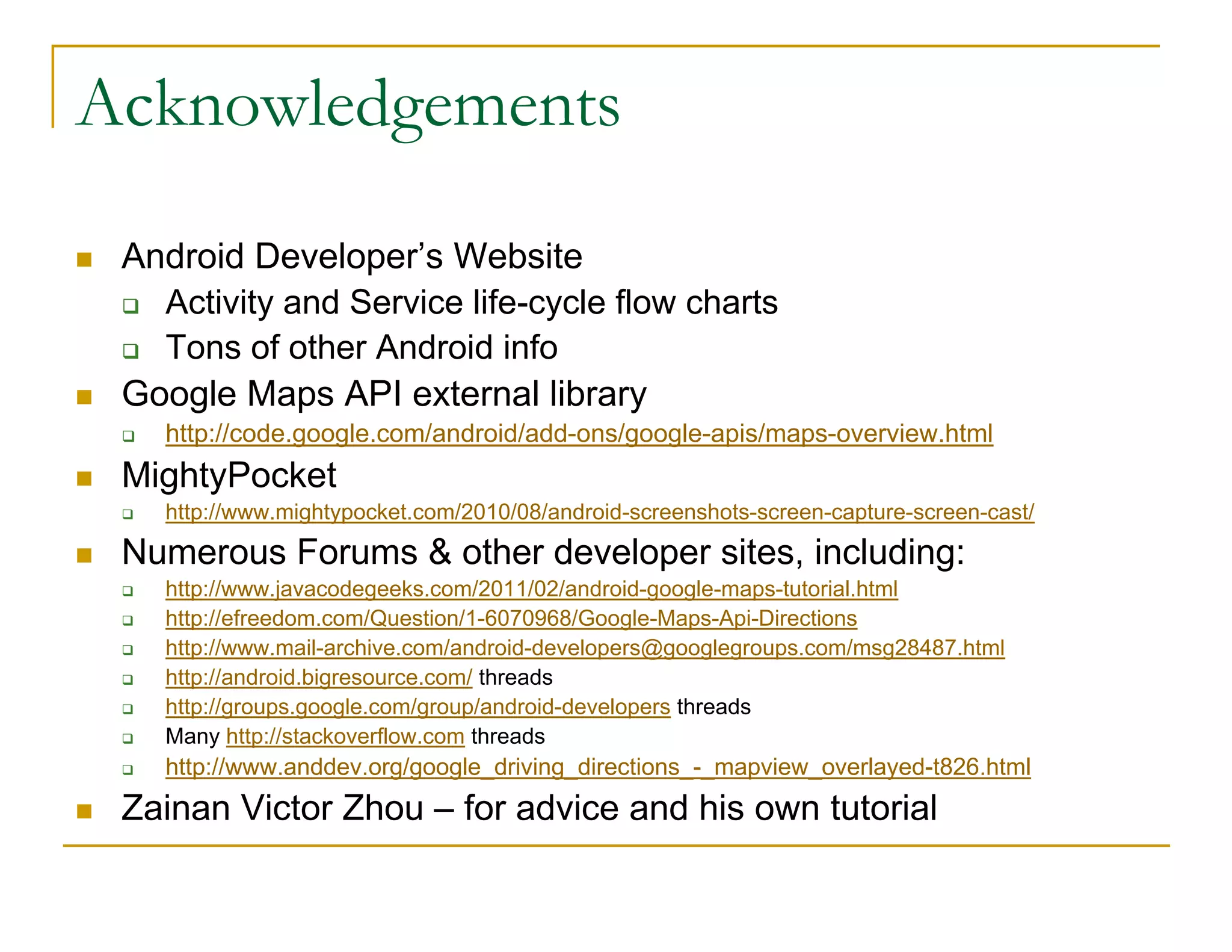 Acknowledgements
Android Developer’s Website
Activity and Service life-cycle flow charts
Tons of other Android info
Google Maps API external library
http://code.google.com/android/add-ons/google-apis/maps-overview.html
MightyPocket
http://www.mightypocket.com/2010/08/android-screenshots-screen-capture-screen-cast/
Numerous Forums & other developer sites, including:
http://www.javacodegeeks.com/2011/02/android-google-maps-tutorial.html
http://efreedom.com/Question/1-6070968/Google-Maps-Api-Directions
http://www.mail-archive.com/android-developers@googlegroups.com/msg28487.html
http://android.bigresource.com/ threads
http://groups.google.com/group/android-developers threads
Many http://stackoverflow.com threads
http://www.anddev.org/google_driving_directions_-_mapview_overlayed-t826.html
Zainan Victor Zhou – for advice and his own tutorial
 