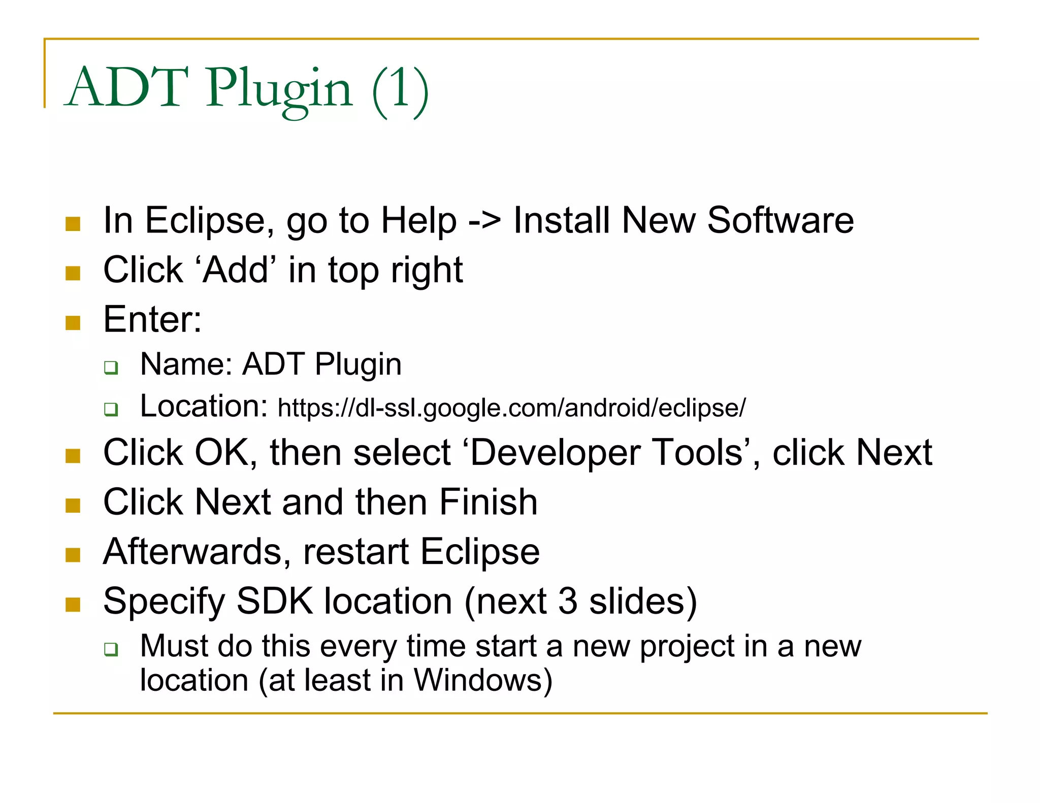 ADT Plugin (1)
In Eclipse, go to Help -> Install New Software
Click ‘Add’ in top right
Enter:
Name: ADT Plugin
Location: https://dl-ssl.google.com/android/eclipse/
Click OK, then select ‘Developer Tools’, click Next
Click Next and then Finish
Afterwards, restart Eclipse
Specify SDK location (next 3 slides)
Must do this every time start a new project in a new
location (at least in Windows)
 