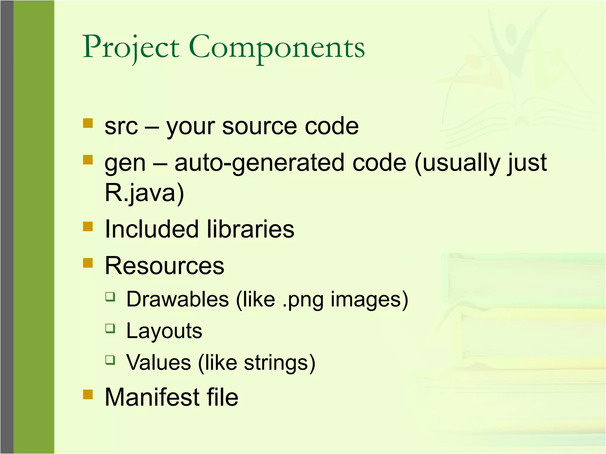 Project Components
 src – your source code
 gen – auto-generated code (usually just
R.java)
 Included libraries
 Resources
 Drawables (like .png images)
 Layouts
 Values (like strings)
 Manifest file
 