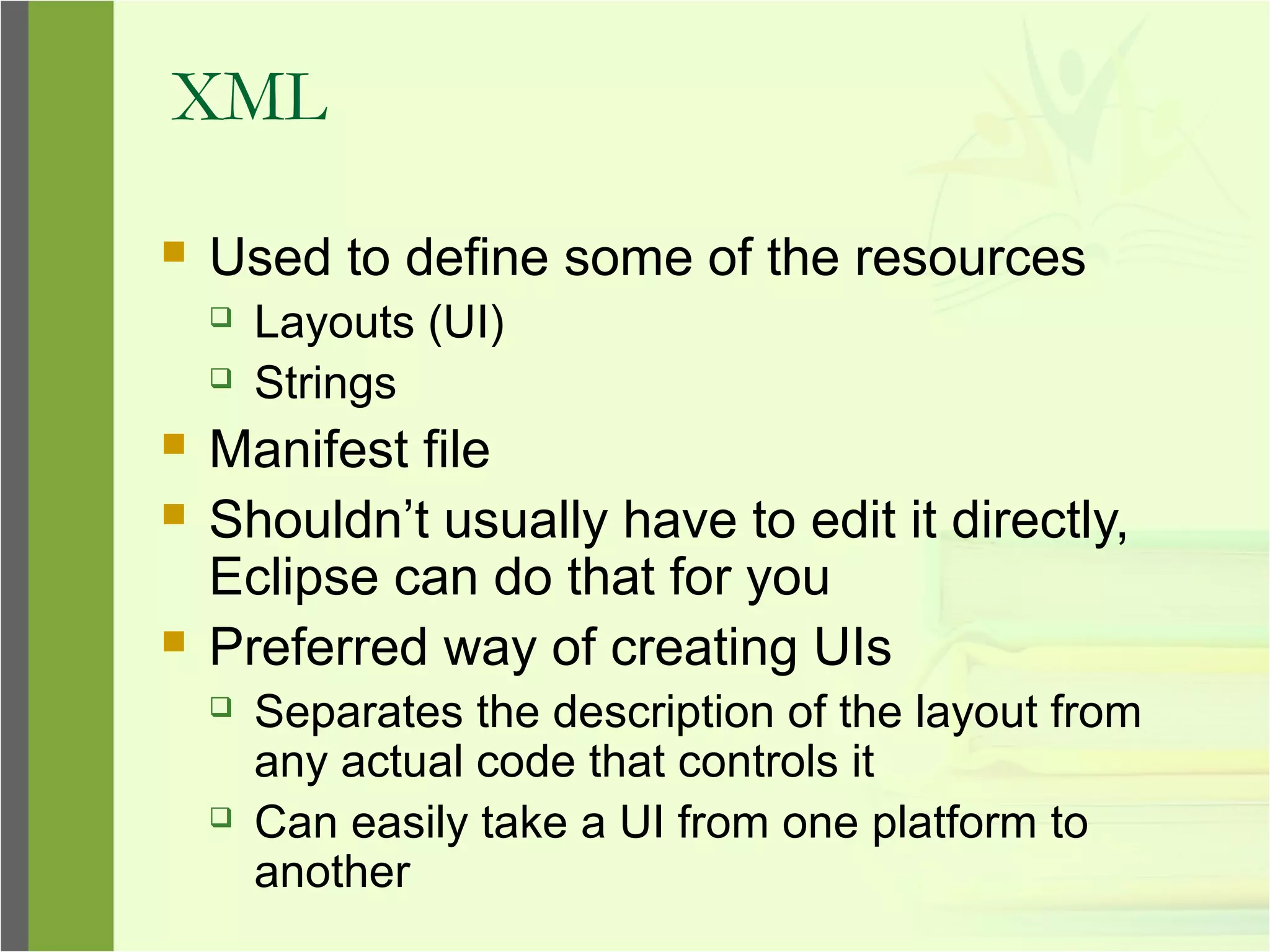 XML
 Used to define some of the resources
 Layouts (UI)
 Strings
 Manifest file
 Shouldn’t usually have to edit it directly,
Eclipse can do that for you
 Preferred way of creating UIs
 Separates the description of the layout from
any actual code that controls it
 Can easily take a UI from one platform to
another
 