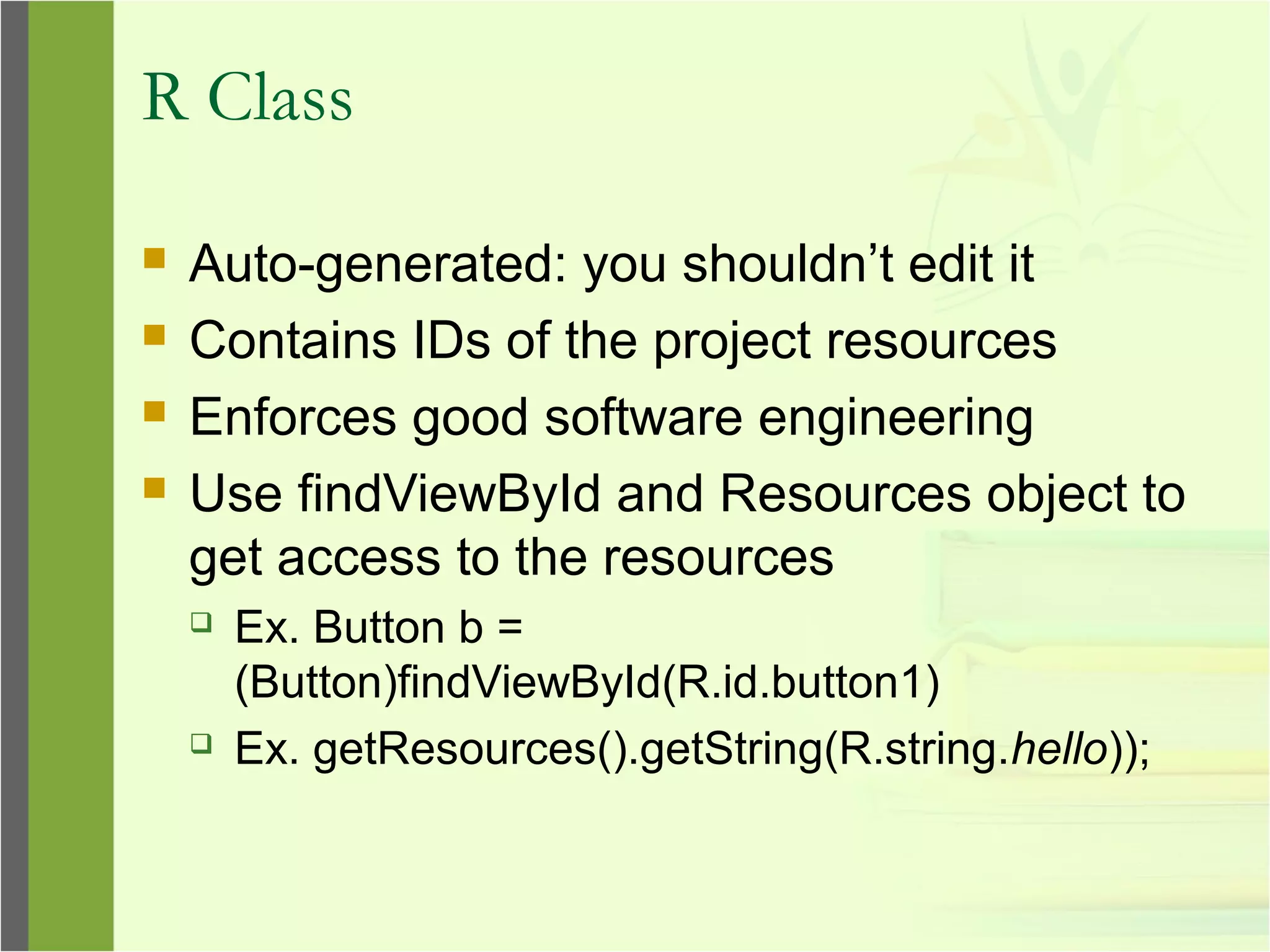 R Class
 Auto-generated: you shouldn’t edit it
 Contains IDs of the project resources
 Enforces good software engineering
 Use findViewById and Resources object to
get access to the resources
 Ex. Button b =
(Button)findViewById(R.id.button1)
 Ex. getResources().getString(R.string.hello));
 
