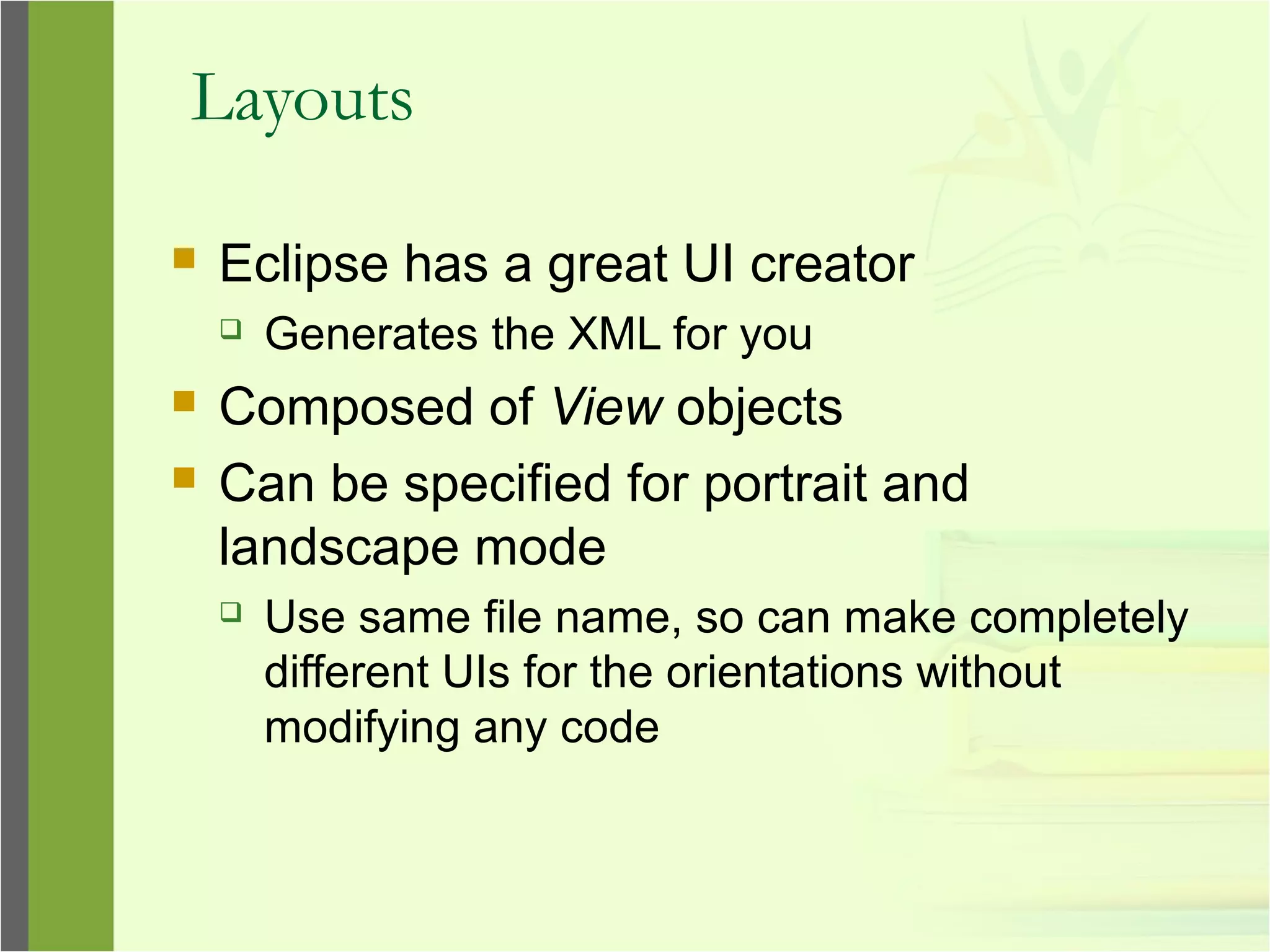 Layouts
 Eclipse has a great UI creator
 Generates the XML for you
 Composed of View objects
 Can be specified for portrait and
landscape mode
 Use same file name, so can make completely
different UIs for the orientations without
modifying any code
 