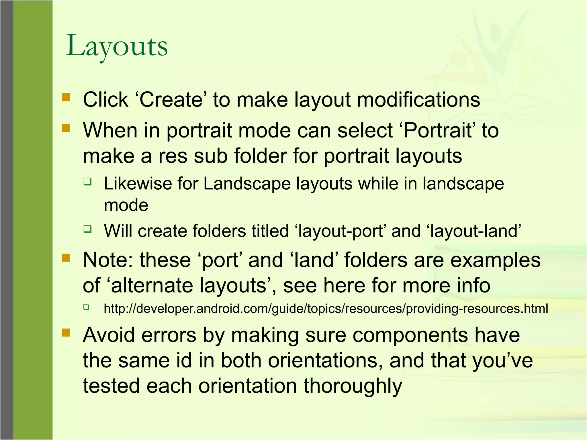 Layouts
 Click ‘Create’ to make layout modifications
 When in portrait mode can select ‘Portrait’ to
make a res sub folder for portrait layouts
 Likewise for Landscape layouts while in landscape
mode
 Will create folders titled ‘layout-port’ and ‘layout-land’
 Note: these ‘port’ and ‘land’ folders are examples
of ‘alternate layouts’, see here for more info
 http://developer.android.com/guide/topics/resources/providing-resources.html
 Avoid errors by making sure components have
the same id in both orientations, and that you’ve
tested each orientation thoroughly
 