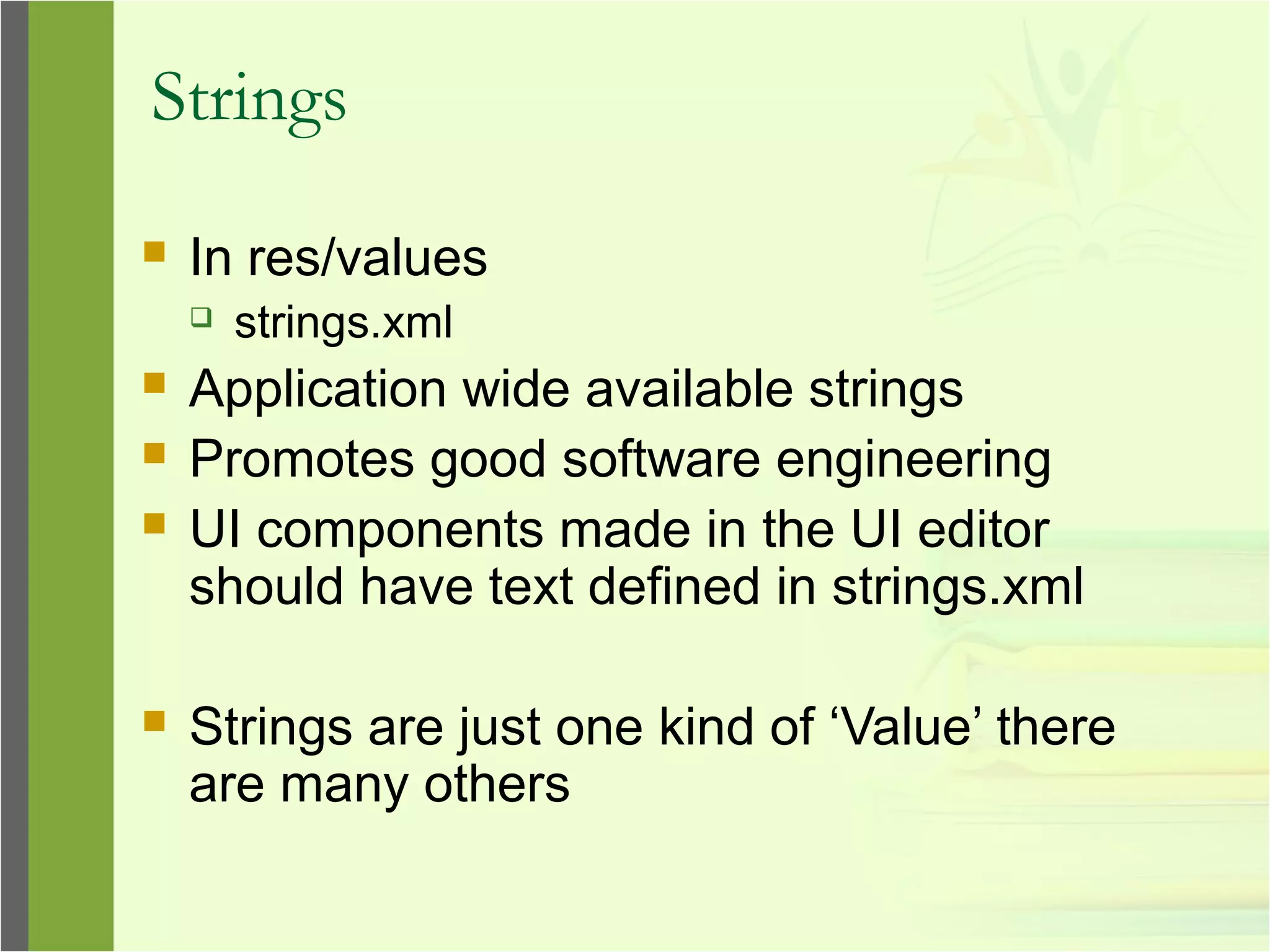 Strings
 In res/values
 strings.xml
 Application wide available strings
 Promotes good software engineering
 UI components made in the UI editor
should have text defined in strings.xml
 Strings are just one kind of ‘Value’ there
are many others
 