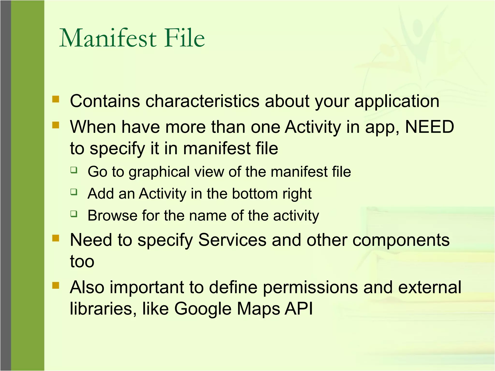 Manifest File
 Contains characteristics about your application
 When have more than one Activity in app, NEED
to specify it in manifest file
 Go to graphical view of the manifest file
 Add an Activity in the bottom right
 Browse for the name of the activity
 Need to specify Services and other components
too
 Also important to define permissions and external
libraries, like Google Maps API
 