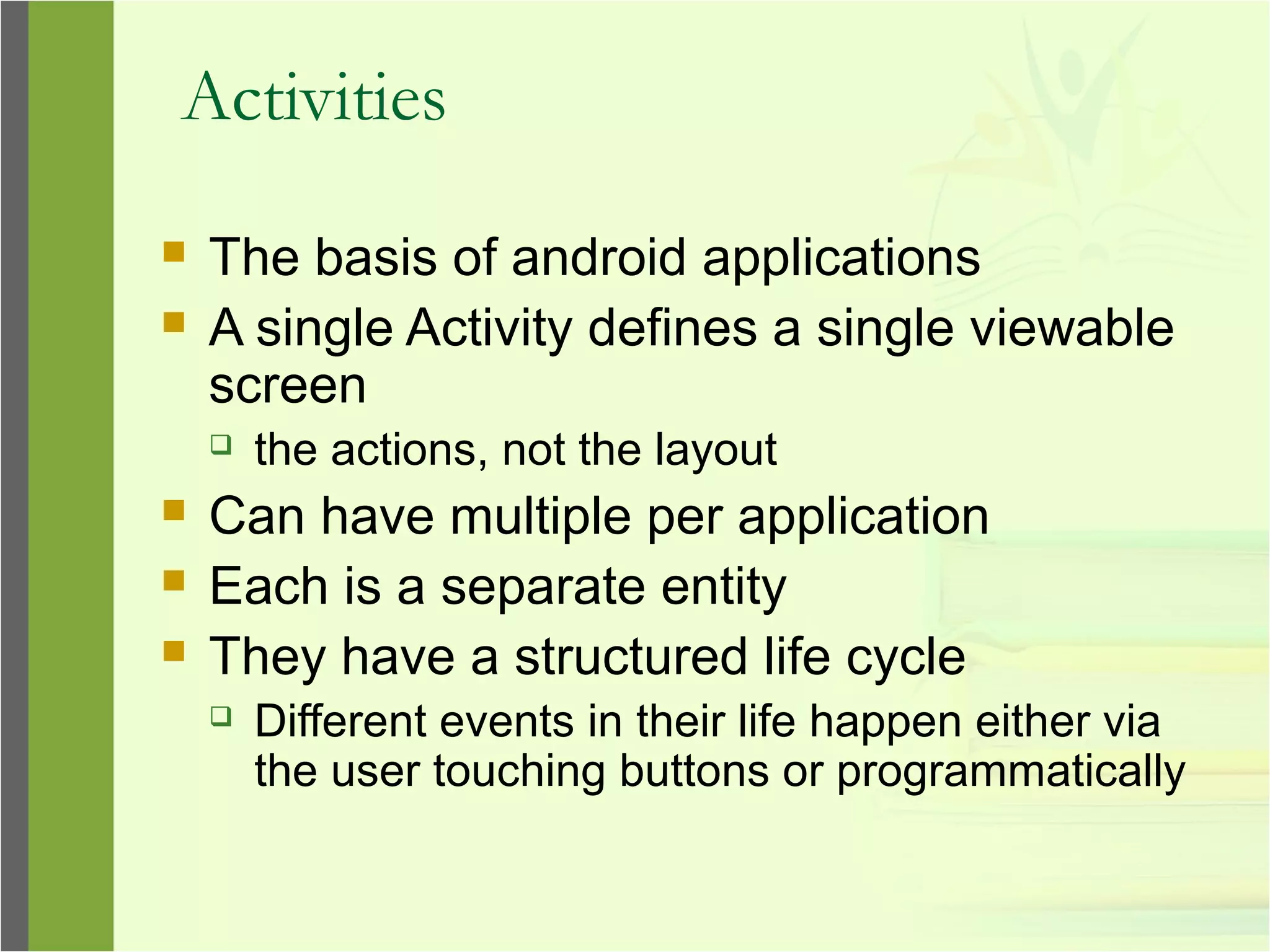 Activities
 The basis of android applications
 A single Activity defines a single viewable
screen
 the actions, not the layout
 Can have multiple per application
 Each is a separate entity
 They have a structured life cycle
 Different events in their life happen either via
the user touching buttons or programmatically
 