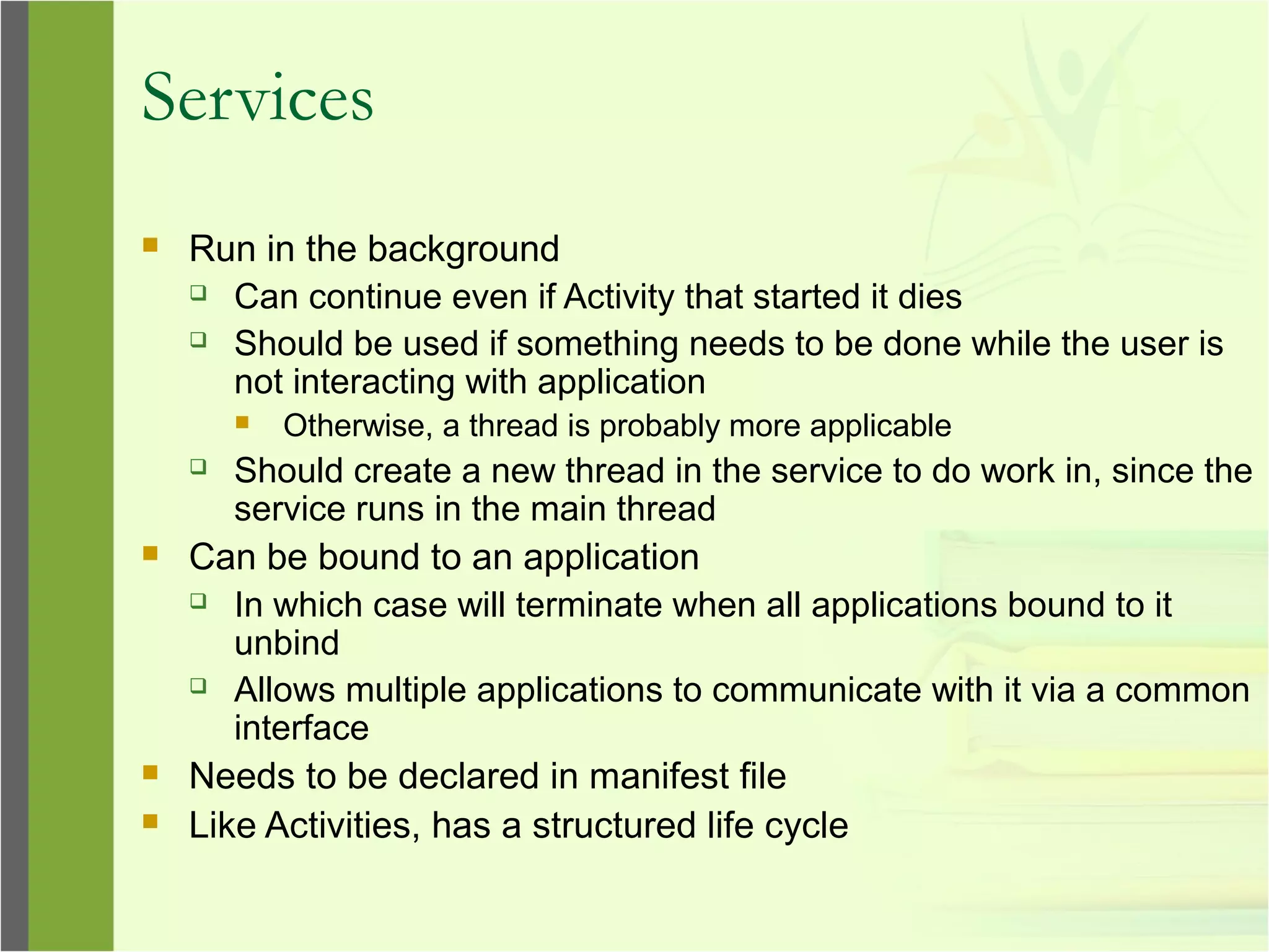 Services
 Run in the background
 Can continue even if Activity that started it dies
 Should be used if something needs to be done while the user is
not interacting with application
 Otherwise, a thread is probably more applicable
 Should create a new thread in the service to do work in, since the
service runs in the main thread
 Can be bound to an application
 In which case will terminate when all applications bound to it
unbind
 Allows multiple applications to communicate with it via a common
interface
 Needs to be declared in manifest file
 Like Activities, has a structured life cycle
 