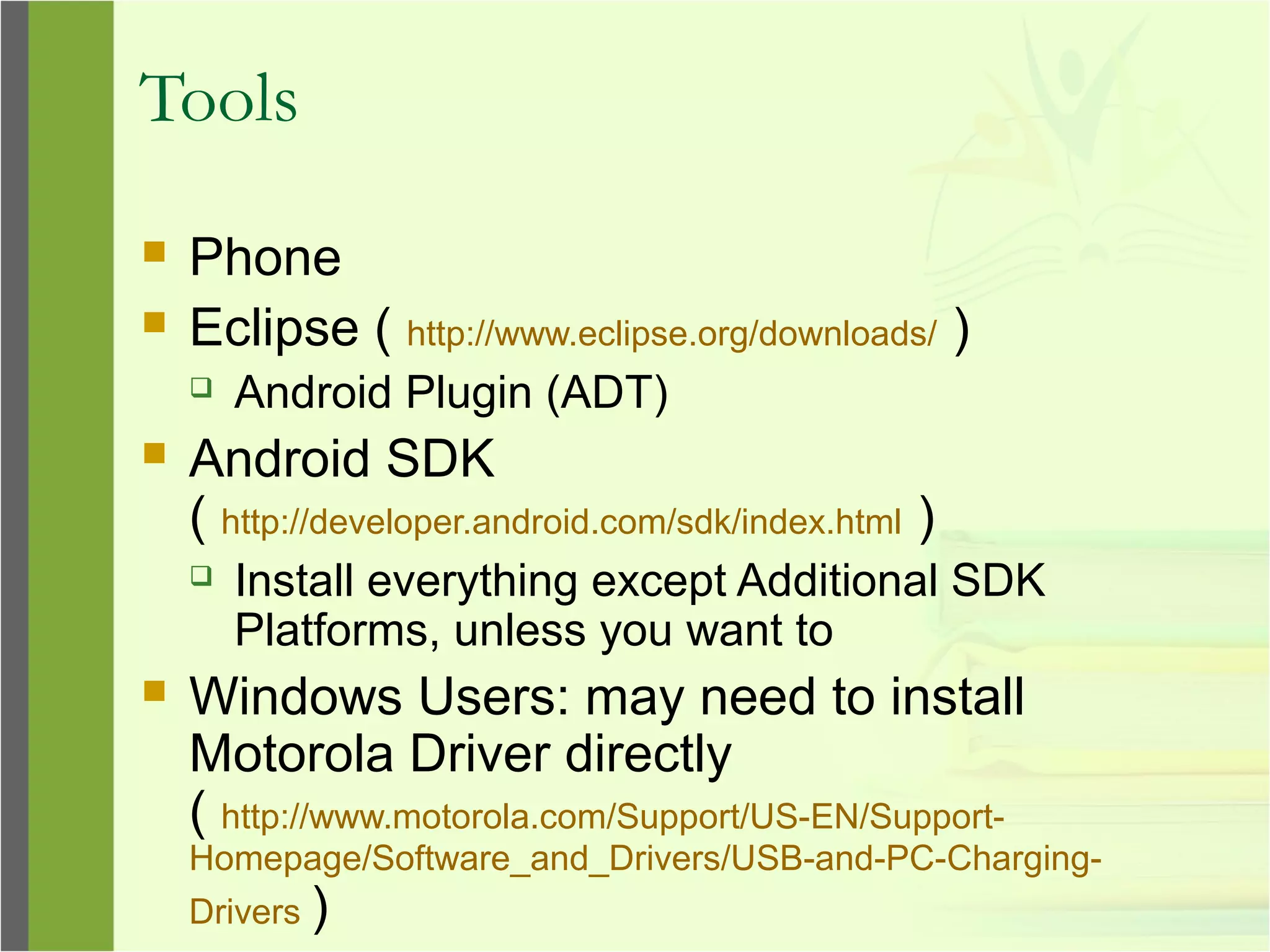 Tools
 Phone
 Eclipse ( http://www.eclipse.org/downloads/ )
 Android Plugin (ADT)
 Android SDK
( http://developer.android.com/sdk/index.html )
 Install everything except Additional SDK
Platforms, unless you want to
 Windows Users: may need to install
Motorola Driver directly
( http://www.motorola.com/Support/US-EN/Support-
Homepage/Software_and_Drivers/USB-and-PC-Charging-
Drivers )
 