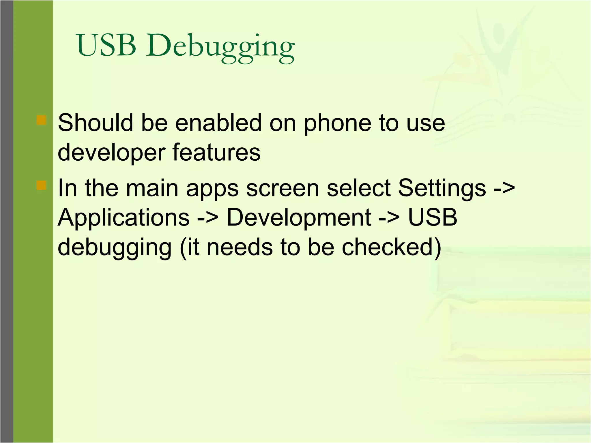 USB Debugging
 Should be enabled on phone to use
developer features
 In the main apps screen select Settings ->
Applications -> Development -> USB
debugging (it needs to be checked)
 