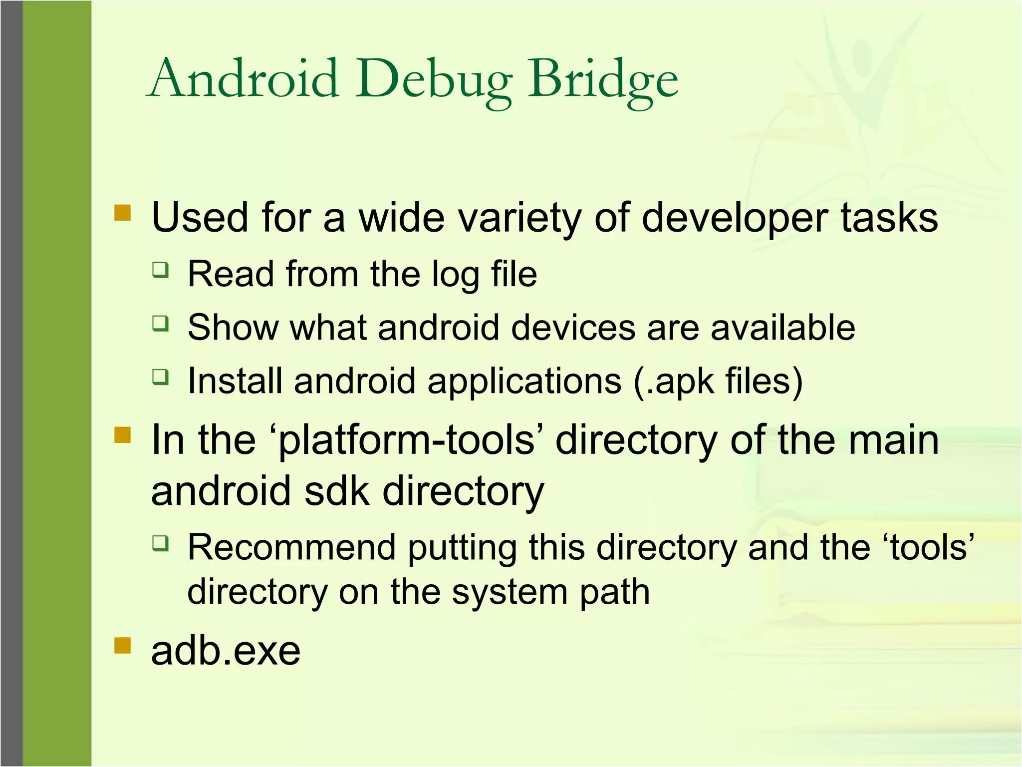 Android Debug Bridge
 Used for a wide variety of developer tasks
 Read from the log file
 Show what android devices are available
 Install android applications (.apk files)
 In the ‘platform-tools’ directory of the main
android sdk directory
 Recommend putting this directory and the ‘tools’
directory on the system path
 adb.exe
 