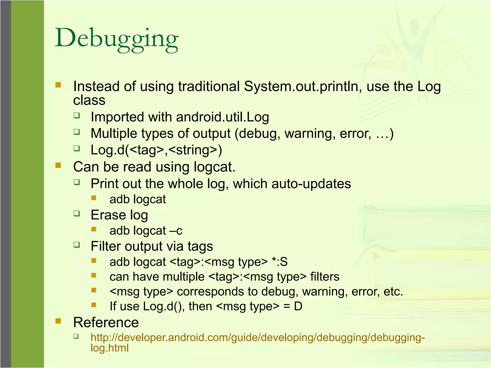 Debugging
 Instead of using traditional System.out.println, use the Log
class
 Imported with android.util.Log
 Multiple types of output (debug, warning, error, …)
 Log.d(<tag>,<string>)
 Can be read using logcat.
 Print out the whole log, which auto-updates
 adb logcat
 Erase log
 adb logcat –c
 Filter output via tags
 adb logcat <tag>:<msg type> *:S
 can have multiple <tag>:<msg type> filters
 <msg type> corresponds to debug, warning, error, etc.
 If use Log.d(), then <msg type> = D
 Reference
 http://developer.android.com/guide/developing/debugging/debugging-
log.html
 