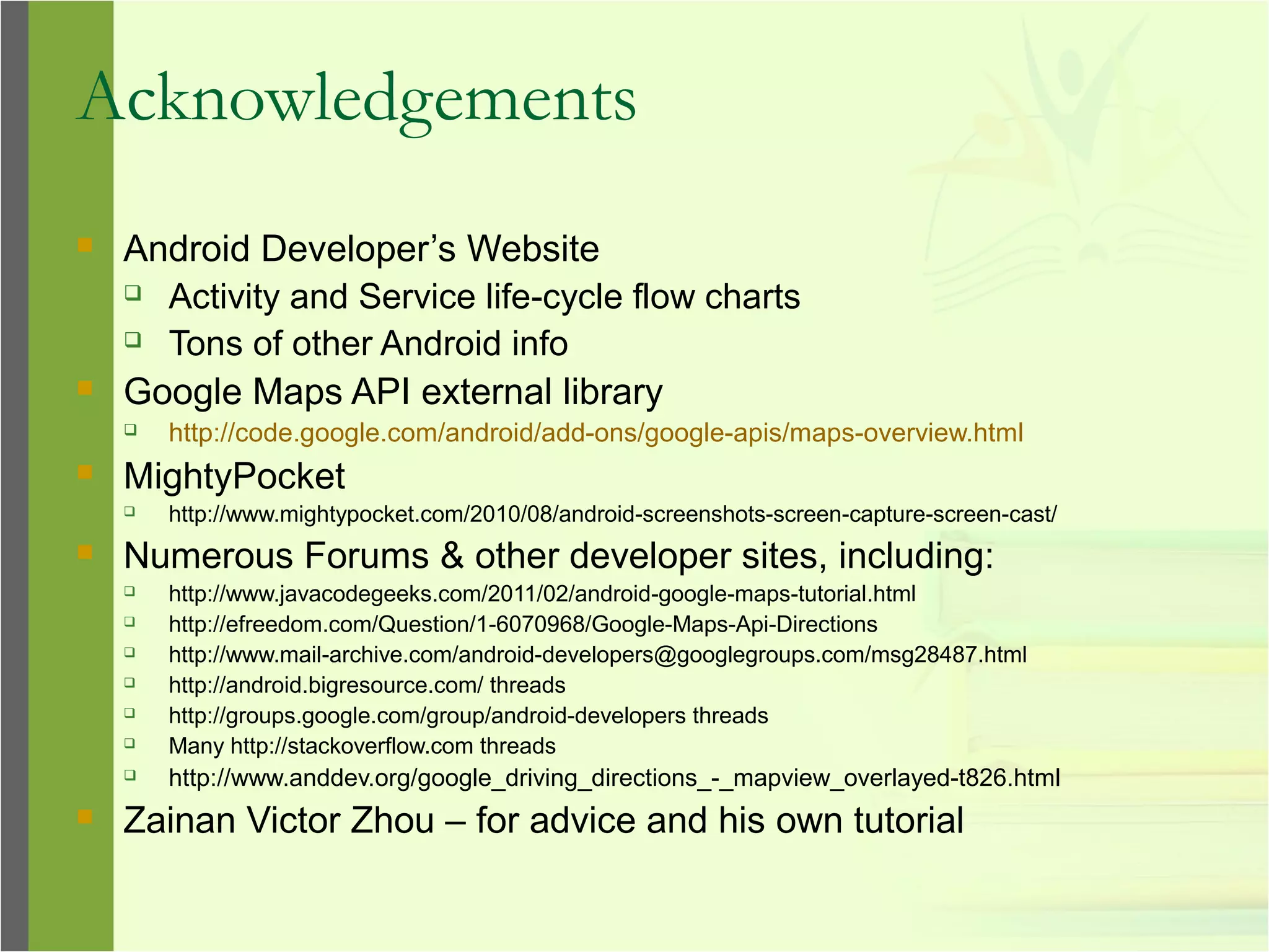 Acknowledgements
 Android Developer’s Website
 Activity and Service life-cycle flow charts
 Tons of other Android info
 Google Maps API external library
 http://code.google.com/android/add-ons/google-apis/maps-overview.html
 MightyPocket
 http://www.mightypocket.com/2010/08/android-screenshots-screen-capture-screen-cast/
 Numerous Forums & other developer sites, including:
 http://www.javacodegeeks.com/2011/02/android-google-maps-tutorial.html
 http://efreedom.com/Question/1-6070968/Google-Maps-Api-Directions
 http://www.mail-archive.com/android-developers@googlegroups.com/msg28487.html
 http://android.bigresource.com/ threads
 http://groups.google.com/group/android-developers threads
 Many http://stackoverflow.com threads
 http://www.anddev.org/google_driving_directions_-_mapview_overlayed-t826.html
 Zainan Victor Zhou – for advice and his own tutorial
 