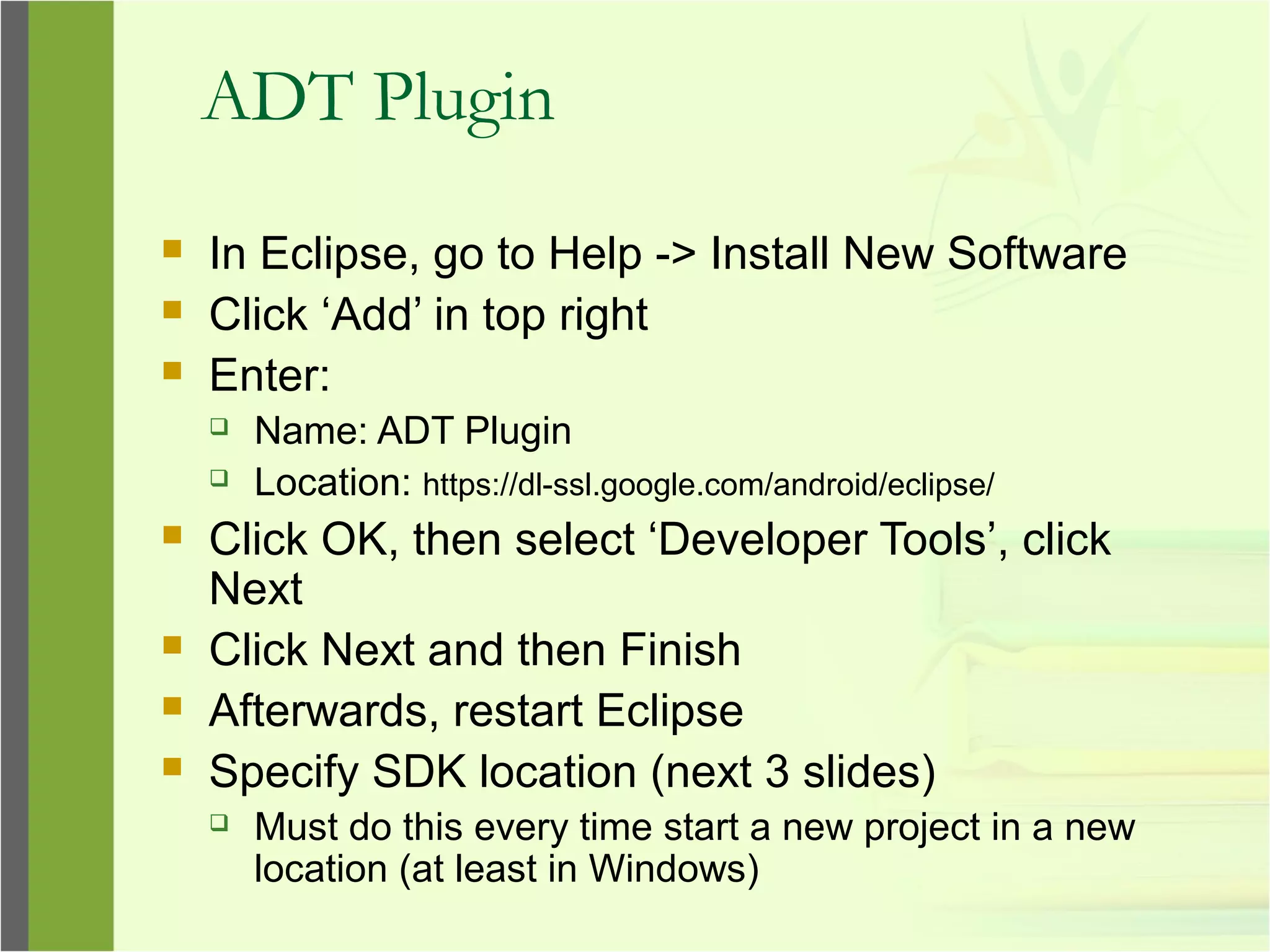 ADT Plugin
 In Eclipse, go to Help -> Install New Software
 Click ‘Add’ in top right
 Enter:
 Name: ADT Plugin
 Location: https://dl-ssl.google.com/android/eclipse/
 Click OK, then select ‘Developer Tools’, click
Next
 Click Next and then Finish
 Afterwards, restart Eclipse
 Specify SDK location (next 3 slides)
 Must do this every time start a new project in a new
location (at least in Windows)
 