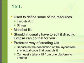 XML
 Used to define some of the resources
 Layouts (UI)
 Strings
 Manifest file
 Shouldn’t usually have to edit it directly,
Eclipse can do that for you
 Preferred way of creating UIs
 Separates the description of the layout from
any actual code that controls it
 Can easily take a UI from one platform to
another
 