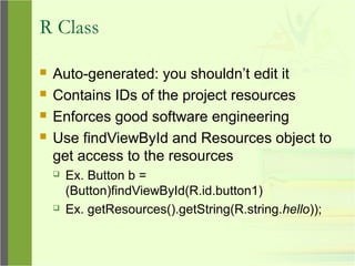 R Class
 Auto-generated: you shouldn’t edit it
 Contains IDs of the project resources
 Enforces good software engineering
 Use findViewById and Resources object to
get access to the resources
 Ex. Button b =
(Button)findViewById(R.id.button1)
 Ex. getResources().getString(R.string.hello));
 