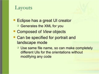 Layouts
 Eclipse has a great UI creator
 Generates the XML for you
 Composed of View objects
 Can be specified for portrait and
landscape mode
 Use same file name, so can make completely
different UIs for the orientations without
modifying any code
 