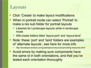 Layouts
 Click ‘Create’ to make layout modifications
 When in portrait mode can select ‘Portrait’ to
make a res sub folder for portrait layouts
 Likewise for Landscape layouts while in landscape
mode
 Will create folders titled ‘layout-port’ and ‘layout-land’
 Note: these ‘port’ and ‘land’ folders are examples
of ‘alternate layouts’, see here for more info
 http://developer.android.com/guide/topics/resources/providing-resources.html
 Avoid errors by making sure components have
the same id in both orientations, and that you’ve
tested each orientation thoroughly
 